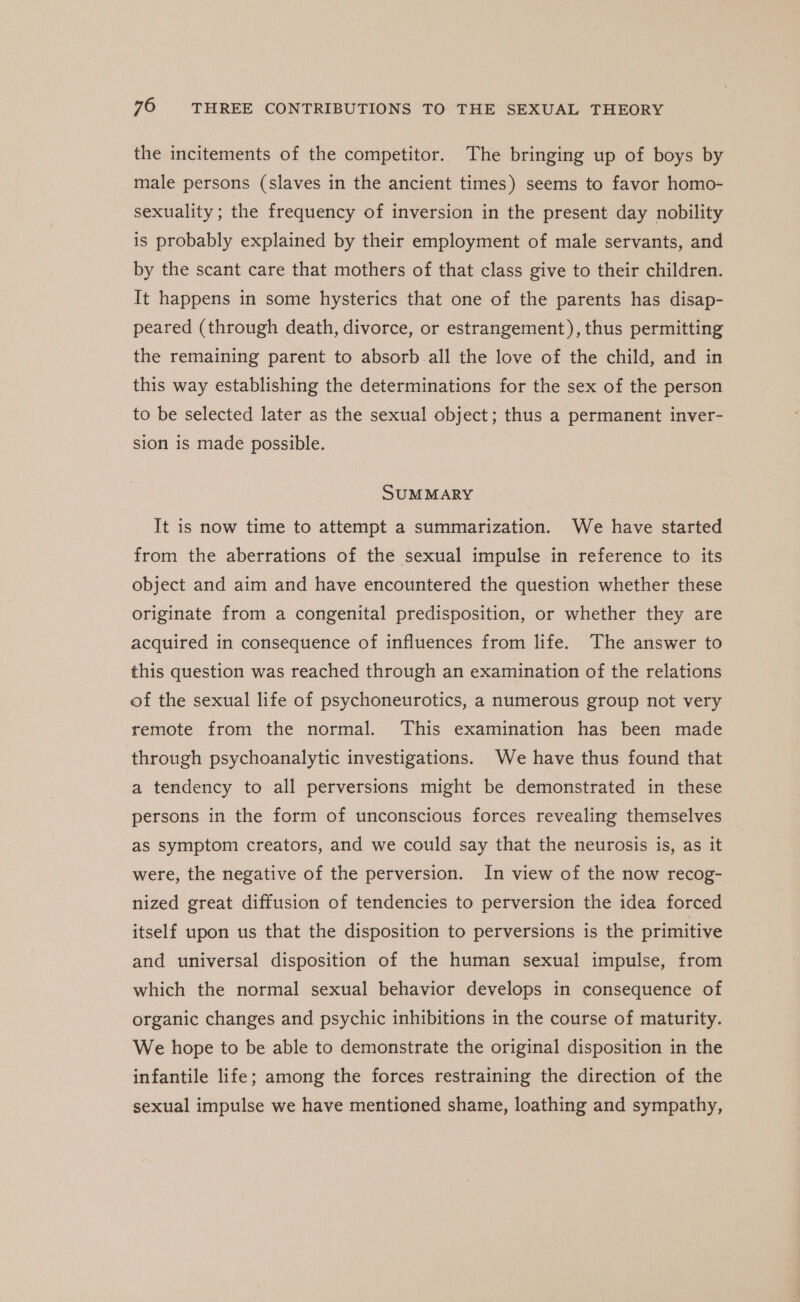 the incitements of the competitor. The bringing up of boys by male persons (slaves in the ancient times) seems to favor homo- sexuality ; the frequency of inversion in the present day nobility is probably explained by their employment of male servants, and by the scant care that mothers of that class give to their children. It happens in some hysterics that one of the parents has disap- peared (through death, divorce, or estrangement), thus permitting the remaining parent to absorb all the love of the child, and in this way establishing the determinations for the sex of the person to be selected later as the sexual object; thus a permanent inver- sion is made possible. SUMMARY It is now time to attempt a summarization. We have started from the aberrations of the sexual impulse in reference to its object and aim and have encountered the question whether these originate from a congenital predisposition, or whether they are acquired in consequence of influences from life. The answer to this question was reached through an examination of the relations of the sexual life of psychoneurotics, a numerous group not very remote from the normal. This examination has been made through psychoanalytic investigations. We have thus found that a tendency to all perversions might be demonstrated in these persons in the form of unconscious forces revealing themselves as symptom creators, and we could say that the neurosis is, as it were, the negative of the perversion. In view of the now recog- nized great diffusion of tendencies to perversion the idea forced itself upon us that the disposition to perversions is the primitive and universal disposition of the human sexual impulse, from which the normal sexual behavior develops in consequence of organic changes and psychic inhibitions in the course of maturity. We hope to be able to demonstrate the original disposition in the infantile life; among the forces restraining the direction of the sexual impulse we have mentioned shame, loathing and sympathy,