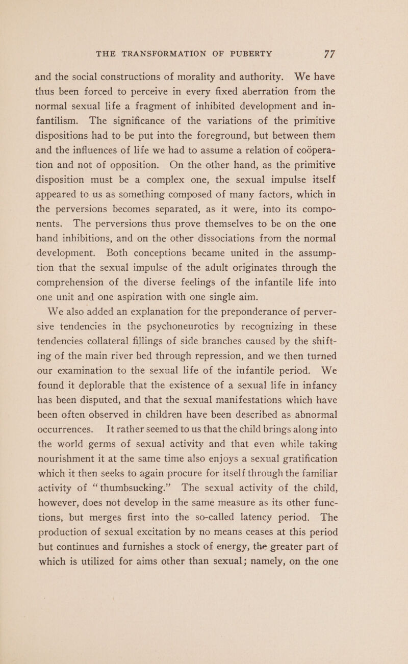 and the social constructions of morality and authority. We have thus been forced to perceive in every fixed aberration from the normal sexual life a fragment of inhibited development and in- fantilism. The significance of the variations of the primitive dispositions had to be put into the foreground, but between them and the influences of life we had to assume a relation of coopera- tion and not of opposition. On the other hand, as the primitive disposition must be a complex one, the sexual impulse itself appeared to us as something composed of many factors, which in the perversions becomes separated, as it were, into its compo- nents. The perversions thus prove themselves to be on the one hand inhibitions, and on the other dissociations from the normal development. Both conceptions became united in the assump- tion that the sexual impulse of the adult originates through the comprehension of the diverse feelings of the infantile life into one unit and one aspiration with one single aim. We also added an explanation for the preponderance of perver- sive tendencies in the psychoneurotics by recognizing in these tendencies collateral fillings of side branches caused by the shift- ing of the main river bed through repression, and we then turned our examination to the sexual life of the infantile period. We found it deplorable that the existence of a sexual life in infancy has been disputed, and that the sexual manifestations which have been often observed in children have been described as abnormal occurrences. It rather seemed to us that the child brings along into the world germs of sexual activity and that even while taking nourishment it at the same time also enjoys a sexual gratification which it then seeks to again procure for itself through the familiar activity of “thumbsucking.” The sexual activity of the child, however, does not develop in the same measure as its other func- tions, but merges first into the so-called latency period. The production of sexual excitation by no means ceases at this period but continues and furnishes a stock of energy, the greater part of which is utilized for aims other than sexual; namely, on the one