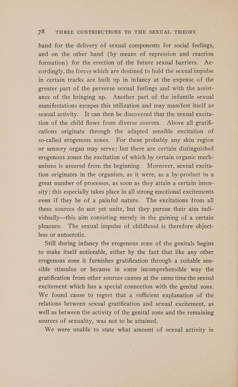 hand for the delivery of sexual components for social feelings, and on the other hand (by means of repression and reaction formation) for the erection of the future sexual barriers. Ac- cordingly, the forces which are destined to hold the sexual impulse in certain tracks are built up in infancy at the expense of the greater part of the perverse sexual feelings and with the assist- ance of the bringing up. Another part of the infantile sexual manifestations escapes this utilization and may manifest itself as sexual activity. It can then be discovered that the sexual excita- tion of the child flows from diverse sources. Above all gratifi- cations originate through the adapted sensible excitation of so-called erogenous zones. For these probably any skin region or sensory organ may serve; but there are certain distinguished erogenous zones the excitation of which by certain organic mech- anisms is assured from the beginning. Moreover, sexual excita- tion originates in the organism, as it were, as a by-product in a great number of processes, as soon as they attain a certain inten- sity ; this especially takes place in all strong emotional excitements even if they be of a painful nature. The excitations from all these sources do not yet unite, but they pursue their aim indi- vidually—this aim consisting merely in the gaining of a certain pleasure. The sexual impulse of childhood is therefore object- less or autoerotic. Still during infancy the erogenous zone of the genitals begins to make itself noticeable, either by the fact that like any other erogenous zone it furnishes gratification through a suitable sen- sible stimulus or because in some incomprehensible way the gratification from other sources causes at the same time the sexual excitement which has a special connection with the genital zone. We found cause to regret that a sufficient explanation of the relations between sexual gratification and sexual excitement, as well as between the activity of the genital zone and the remaining sources of sexuality, was not to be attained. We were unable to state what amount of sexual activity in