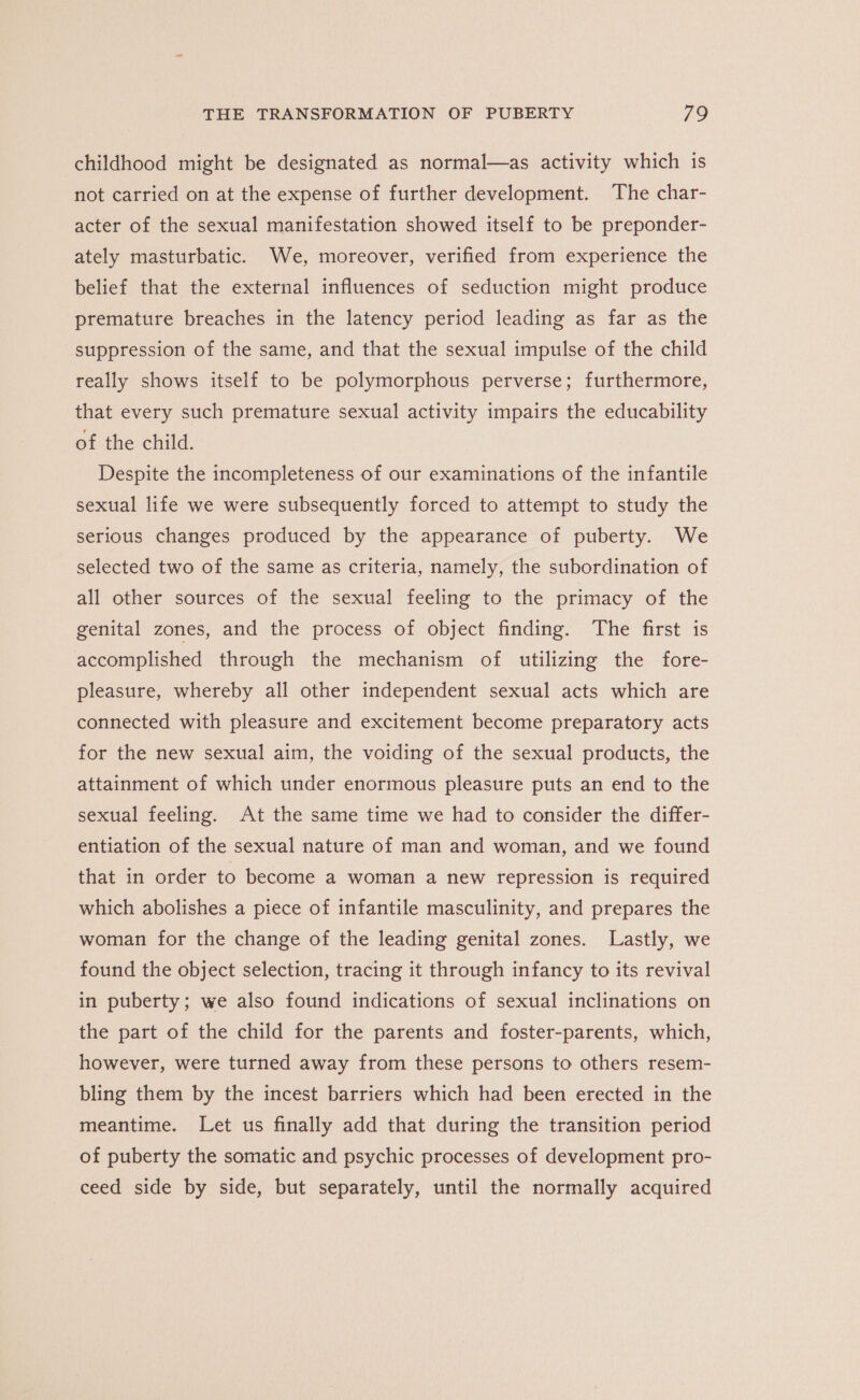 childhood might be designated as normal—as activity which is not carried on at the expense of further development. The char- acter of the sexual manifestation showed itself to be preponder- ately masturbatic. We, moreover, verified from experience the belief that the external influences of seduction might produce premature breaches in the latency period leading as far as the suppression of the same, and that the sexual impulse of the child really shows itself to be polymorphous perverse; furthermore, that every such premature sexual activity impairs the educability of the child. Despite the incompleteness of our examinations of the infantile sexual life we were subsequently forced to attempt to study the serious changes produced by the appearance of puberty. We selected two of the same as criteria, namely, the subordination of all other sources of the sexual feeling to the primacy of the genital zones, and the process of object finding. The first is accomplished through the mechanism of utilizing the fore- pleasure, whereby all other independent sexual acts which are connected with pleasure and excitement become preparatory acts for the new sexual aim, the voiding of the sexual products, the attainment of which under enormous pleasure puts an end to the sexual feeling. At the same time we had to consider the differ- entiation of the sexual nature of man and woman, and we found that in order to become a woman a new repression is required which abolishes a piece of infantile masculinity, and prepares the woman for the change of the leading genital zones. Lastly, we found the object selection, tracing it through infancy to its revival in puberty; we also found indications of sexual inclinations on the part of the child for the parents and foster-parents, which, however, were turned away from these persons to others resem- bling them by the incest barriers which had been erected in the meantime. Let us finally add that during the transition period of puberty the somatic and psychic processes of development pro- ceed side by side, but separately, until the normally acquired