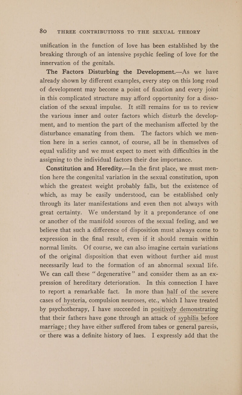 unification in the function of love has been established by the breaking through of an intensive psychic feeling of love for the innervation of the genitals. ; The Factors Disturbing the Development.—As we have already shown by different examples, every step on this long road of development may become a point of fixation and every joint in this complicated structure may afford opportunity for a disso- ciation of the sexual impulse. It still remains for us to review the various inner and outer factors which disturb the develop- ment, and to mention the part of the mechanism affected by the disturbance emanating from them. The factors which we men- tion here in a series cannot, of course, all be in themselves of equal validity and we must expect to meet with difficulties in the assigning to the individual factors their due importance. Constitution and Heredity.—In the first place, we must men- tion here the congenital variation in the sexual constitution, upon which the greatest weight probably falls, but the existence of which, as may be easily understood, can be established only through its later manifestations and even then not always with great certainty. We understand by it a preponderance of one or another of the manifold sources of the sexual feeling, and we believe that such a difference of disposition must always come to expression in the final result, even if it should remain within normal limits. Of course, we can also imagine certain variations of the original disposition that even without further aid must necessarily lead to the formation of an abnormal sexual life. We can call these “ degenerative” and consider them as an ex- pression of hereditary deterioration. In this connection I have to report a remarkable fact. In more than half of the severe cases of hysteria, compulsion neuroses, etc., which I have treated by psychotherapy, I have succeeded in positively demonstrating that their fathers have gone through an attack of syphilis before marriage; they have either suffered from tabes or general paresis, or there was a definite history of lues. I expressly add that the