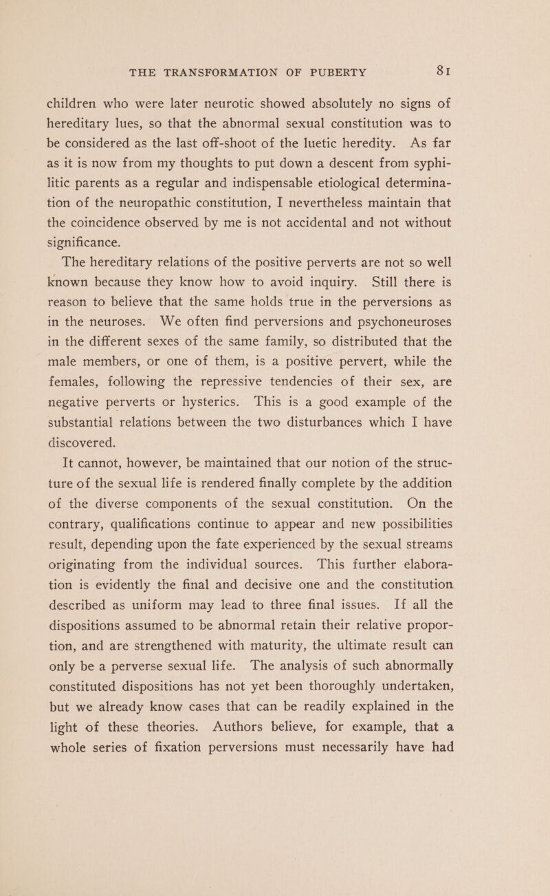 children who were later neurotic showed absolutely no signs of hereditary lues, so that the abnormal sexual constitution was to be considered as the last off-shoot of the luetic heredity. As far as it is now from my thoughts to put down a descent from syphi- litic parents as a regular and indispensable etiological determina- tion of the neuropathic constitution, I nevertheless maintain that the coincidence observed by me is not accidental and not without significance. The hereditary relations of the positive perverts are not so well known because they know how to avoid inquiry. Still there is reason to believe that the same holds true in the perversions as in the neuroses. We often find perversions and psychoneuroses in the different sexes of the same family, so distributed that the male members, or one of them, is a positive pervert, while the females, following the repressive tendencies of their sex, are negative perverts or hysterics. This is a good example of the substantial relations between the two disturbances which I have discovered. It cannot, however, be maintained that our notion of the struc- ture of the sexual life is rendered finally complete by the addition of the diverse components of the sexual constitution. On the contrary, qualifications continue to appear and new possibilities result, depending upon the fate experienced by the sexual streams originating from the individual sources. This further elabora- tion is evidently the final and decisive one and the constitution described as uniform may lead to three final issues. If all the dispositions assumed to be abnormal retain their relative propor- tion, and are strengthened with maturity, the ultimate result can only be a perverse sexual life. The analysis of such abnormally constituted dispositions has not yet been thoroughly undertaken, but we already know cases that can be readily explained in the light of these theories. Authors believe, for example, that a whole series of fixation perversions must necessarily have had