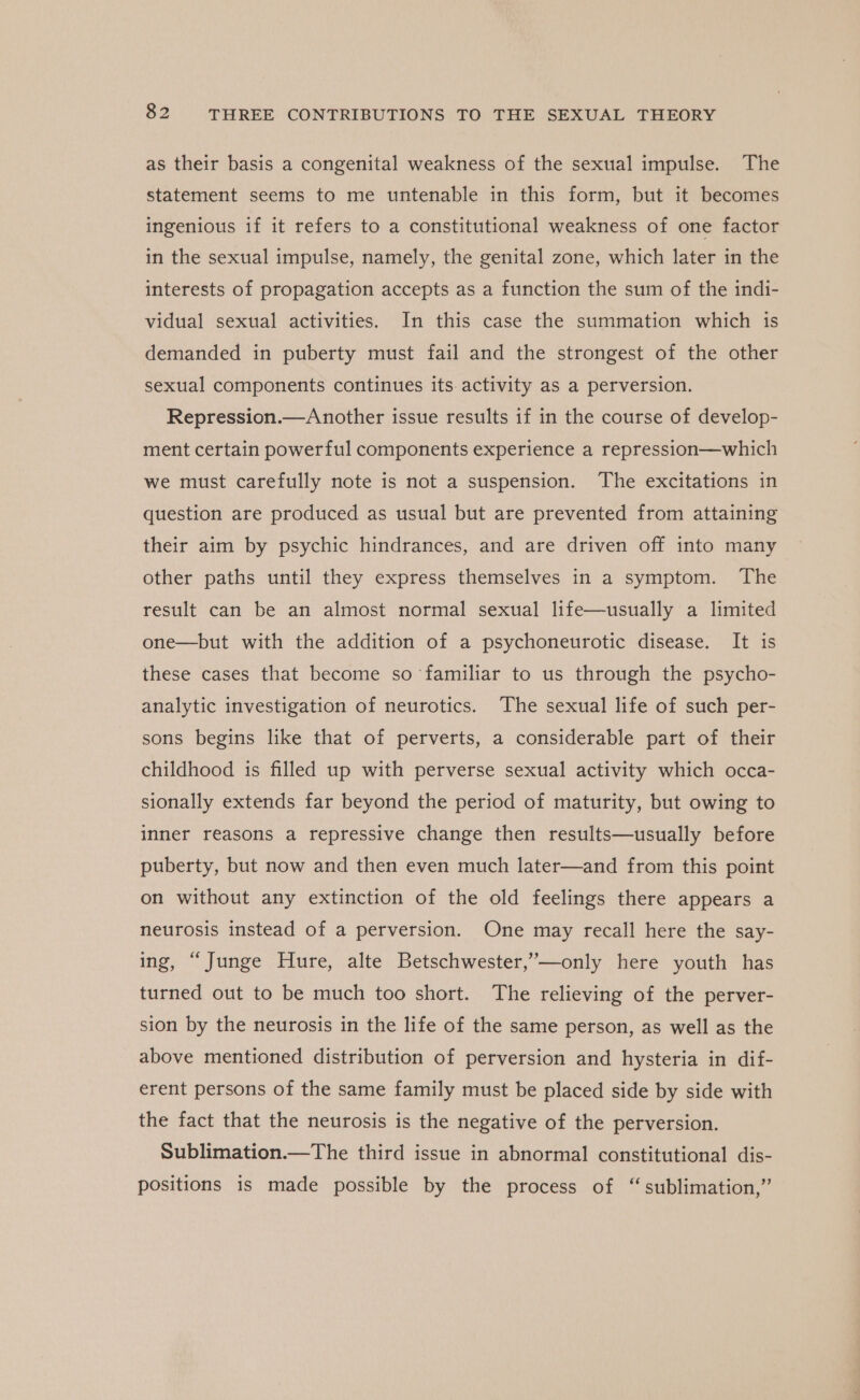 as their basis a congenital weakness of the sexual impulse. The statement seems to me untenable in this form, but it becomes ingenious if it refers to a constitutional weakness of one factor in the sexual impulse, namely, the genital zone, which later in the interests of propagation accepts as a function the sum of the indi- vidual sexual activities. In this case the summation which is demanded in puberty must fail and the strongest of the other sexual components continues its activity as a perversion. Repression.—Another issue results if in the course of develop- ment certain powerful components experience a repression—which we must carefully note is not a suspension. The excitations in question are produced as usual but are prevented from attaining their aim by psychic hindrances, and are driven off into many other paths until they express themselves in a symptom. The result can be an almost normal sexual life—usually a limited one—but with the addition of a psychoneurotic disease. It is these cases that become so familiar to us through the psycho- analytic investigation of neurotics. The sexual life of such per- sons begins like that of perverts, a considerable part of their childhood is filled up with perverse sexual activity which occa- sionally extends far beyond the period of maturity, but owing to inner reasons a repressive change then results—usually before puberty, but now and then even much later—and from this point on without any extinction of the old feelings there appears a neurosis instead of a perversion. One may recall here the say- ing, “Junge Hure, alte Betschwester,’—only here youth has turned out to be much too short. The relieving of the perver- sion by the neurosis in the life of the same person, as well as the above mentioned distribution of perversion and hysteria in dif- erent persons of the same family must be placed side by side with the fact that the neurosis is the negative of the perversion. Sublimation.—The third issue in abnormal constitutional dis- positions is made possible by the process of “sublimation,”