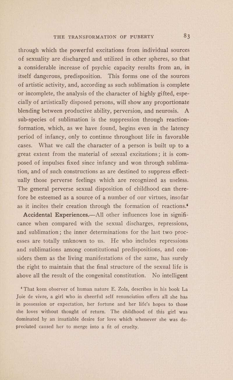 through which the powerful excitations from individual sources of sexuality are discharged and utilized in other spheres, so that a considerable increase of psychic capacity results from an, in itself dangerous, predisposition. This forms one of the sources of artistic activity, and, according as such sublimation is complete or incomplete, the analysis of the character of highly gifted, espe- cially of artistically disposed persons, will show any proportionate blending between productive ability, perversion, and neurosis. A sub-species of sublimation is the suppression through reaction- formation, which, as we have found, begins even in the latency period of infancy, only to continue throughout life in favorable cases. What we call the character of a person is built up to a great extent from the material of sexual excitations; it is com- posed of impulses fixed since infancy and won through sublima- tion, and of such constructions as are destined to suppress effect- ually those perverse feelings which are recognized as useless. The general perverse sexual disposition of childhood can there- fore be esteemed as a source of a number of our virtues, insofar as it incites their creation through the formation of reactions.® Accidental Experiences.—AIl other influences lose in signifi- cance when compared with the sexual discharges, repressions, and sublimation; the inner determinations for the last two proc- esses are totally unknown to us. He who includes repressions and sublimations among constitutional predispositions, and con- siders them as the living manifestations of the same, has surely the right to maintain that the final structure of the sexual life is above all the result of the congenital constitution. No intelligent ° That keen observer of human nature E. Zola, describes in his book La Joie de vivre, a girl who in cheerful self renunciation offers all she has in possession or expectation, her fortune and her life’s hopes to those she loves without thought of return. The childhood of this girl was dominated by an insatiable desire for love which whenever she was de- preciated caused her to merge into a fit of cruelty.