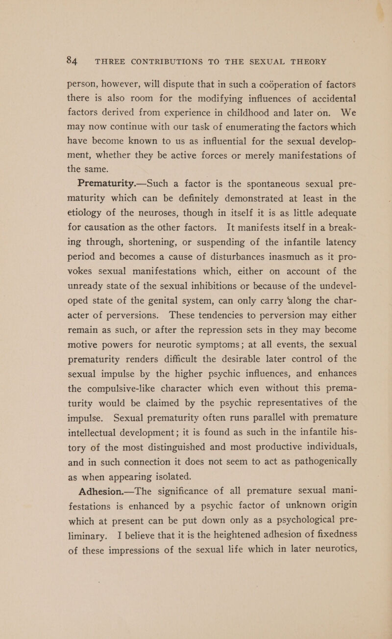 person, however, will dispute that in such a codperation of factors there is also room for the modifying influences of accidental factors derived from experience in childhood and later on. We may now continue with our task of enumerating the factors which have become known to us as influential for the sexual develop- ment, whether they be active forces or merely manifestations of the same. Prematurity.—Such a factor is the spontaneous sexual pre- maturity which can be definitely demonstrated at least in the etiology of the neuroses, though in itself it is as little adequate for causation as the other factors. It manifests itself in a break- ing through, shortening, or suspending of the infantile latency period and becomes a cause of disturbances inasmuch as it pro- vokes sexual manifestations which, either on account of the unready state of the sexual inhibitions or because of the undevel- oped state of the genital system, can only carry ‘along the char- acter of perversions. These tendencies to perversion may either remain as such, or after the repression sets in they may become motive powers for neurotic symptoms; at all events, the sexual prematurity renders difficult the desirable later control of the sexual impulse by the higher psychic influences, and enhances the compulsive-like character which even without this prema- turity would be claimed by the psychic representatives of the impulse. Sexual prematurity often runs parallel with premature intellectual development ; it is found as such in the infantile his- tory of the most distinguished and most productive individuals, and in such connection it does not seem to act as pathogenically as when appearing isolated. Adhesion.—The significance of all premature sexual mani- festations is enhanced by a psychic factor of unknown origin which at present can be put down only as a psychological pre- liminary. I believe that it is the heightened adhesion of fixedness of these impressions of the sexual life which in later neurotics,