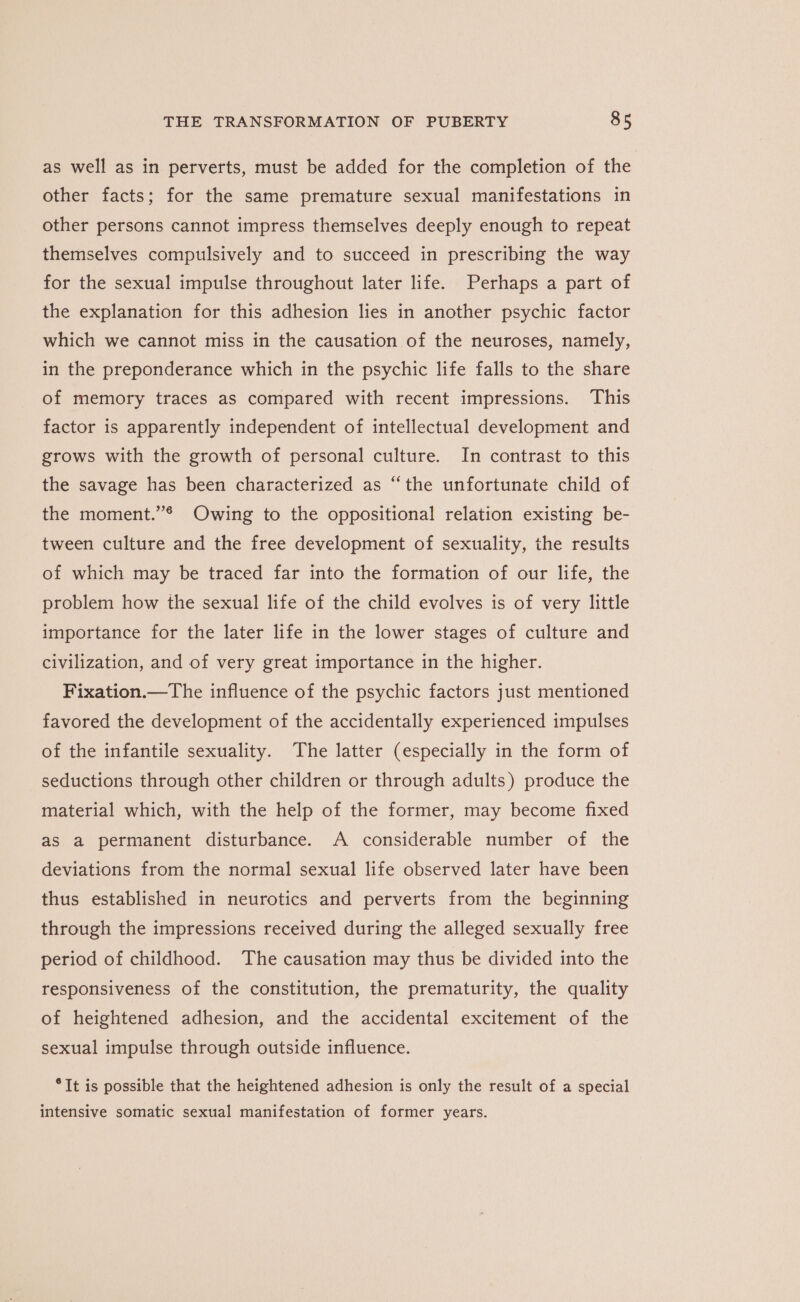 as well as in perverts, must be added for the completion of the other facts; for the same premature sexual manifestations in other persons cannot impress themselves deeply enough to repeat themselves compulsively and to succeed in prescribing the way for the sexual impulse throughout later life. Perhaps a part of the explanation for this adhesion lies in another psychic factor which we cannot miss in the causation of the neuroses, namely, in the preponderance which in the psychic life falls to the share of memory traces as compared with recent impressions. This factor is apparently independent of intellectual development and grows with the growth of personal culture. In contrast to this the savage has been characterized as “the unfortunate child of the moment.’® Owing to the oppositional relation existing be- tween culture and the free development of sexuality, the results of which may be traced far into the formation of our life, the problem how the sexual life of the child evolves is of very little importance for the later life in the lower stages of culture and civilization, and of very great importance in the higher. Fixation.—The influence of the psychic factors just mentioned favored the development of the accidentally experienced impulses of the infantile sexuality. The latter (especially in the form of seductions through other children or through adults) produce the material which, with the help of the former, may become fixed as a permanent disturbance. A considerable number of the deviations from the normal sexual life observed later have been thus established in neurotics and perverts from the beginning through the impressions received during the alleged sexually free period of childhood. The causation may thus be divided into the responsiveness of the constitution, the prematurity, the quality of heightened adhesion, and the accidental excitement of the sexual impulse through outside influence. °It is possible that the heightened adhesion is only the result of a special intensive somatic sexual manifestation of former years.