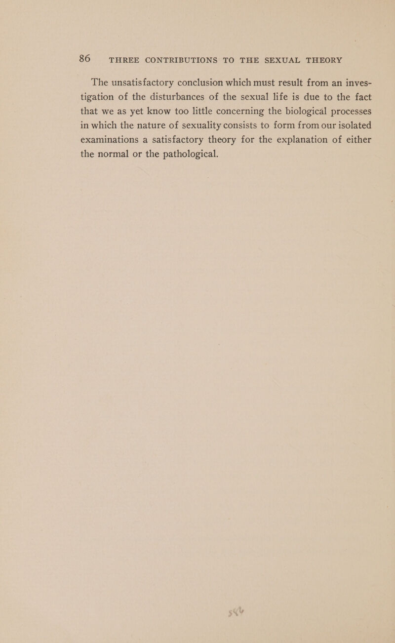 The unsatisfactory conclusion which must result from an inves- tigation of the disturbances of the sexual life is due to the fact that we as yet know too little concerning the biological processes in which the nature of sexuality consists to form from our isolated examinations a satisfactory theory for the explanation of either the normal or the pathological.