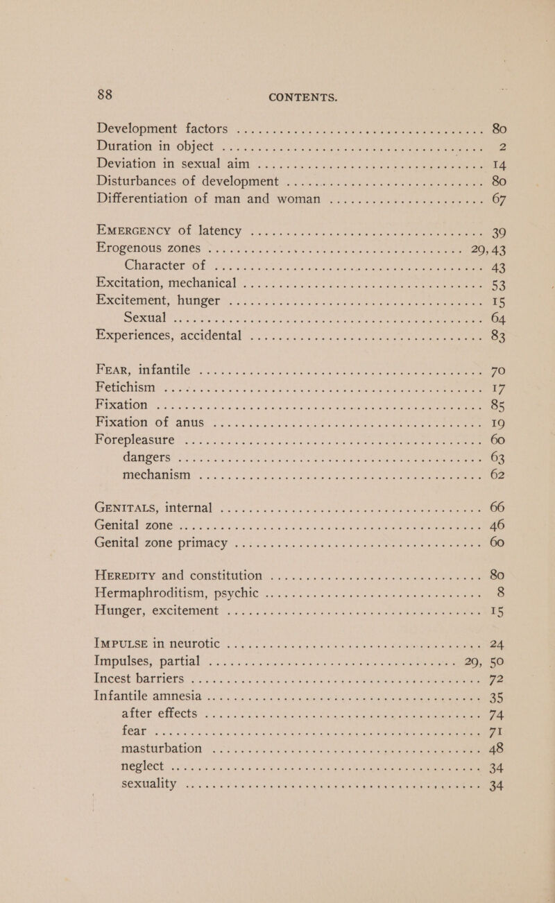 Development factors. ci. ca) ves’) ek paciewes 4 Ab) ekg Kaha te ree ee 80 Duration in ObPeCt rcs hee) oe Te aie 2 Deviation: tit. sextalaiar j06's. ee are caw cee eo ee ee ane 14 Disturbances. of development 0 .3:son1se5co -c ee eee Sa 80 Differentiation of man and. weman (o.. vii .cal eet eee as 67 ELMEERGENCY: OT ISteRCy Acs 2 ches en nia ere yee ens Ren wean 39 PEOeenOUS ZONES &lt;6 kay SOUS ES Mia, Che eee eee 20, 43 HAP aOter OT sy bent er RRND eA a 43 Excitation, mechanical 254000. ees Botta ee Oe ee eee 53 Bxcitement, hunger. 20 60 3 Va eae ee oe eee 15 ic, 1 MD ara Rae AR RCD Seer oa MRR aA ED bee liar Wengen ae yp EN lsh 64 # Xperietices: -accigental cos Seok oe eee ee ee 83 PpAR: ‘imrantile.20.0 st codices Ne ec Saks eee eee 70 POHCIISM poe swe sa Pea ae eee a ee eee ee ee 17 POEM CMONR a Sie occu Thee wide. &amp; Sueke 2 oe SEES hae Glee Gen ECON gem ie ao 85 Pisahion OF AMUG. Vs. oT ante ia) cas ae mare eee eee 19 POLO PERSE 205 bg Lk LY oan ate era uae Baboon ee em 60 GANGES) 0 ead ise ha el ee te ones ka nce eee 63 Tineehianistas O50 oe See ieee ee ne ae ee cee ee 62 GENTTALS .WMtertial” 6.5 3d ea ele aa ee ee ee 66 ebinical 2018s) es Po en od O55 ae ee ee 46 Génrtal 26he primacy, Jarek ais ven kee ee ees ee 60 PIEREDITY And CONSTUNON fais. ieacs 6 298 weeks eee OR ee 80 Plermapniroditism: psychic na. faassen lan aneae weep nee eines 8 Prunger) excitement’ ....55 fue ee 4 Pr ee 5 PMPULSE1f, BCHEGHC cd nc baa eae a LO ee eee 24 bpulses: pattiats aio. lo teu esc eheee O\e eee 29, 50 pcest barviers o.0).. oa wwii ae age eee she aha ety 72 Reifaniile samnesiacet, (3)... Gat heen oe ae ree 35 after efects ac. css eve ie oe See een cn cee ree 74 PEAE 8 cg Geek AM be Seal Oe Le ¢ Sa ed ore Cue ra PUA SHAT ATEON ooh Hea cick eae abe into Gee eae ae ee 48 PROTO T icSi ars hg s ere bs ae © atin oe cre tra ee 84 SOXUMAMEY) sur Vass eke ON eee sahara beats eae 34