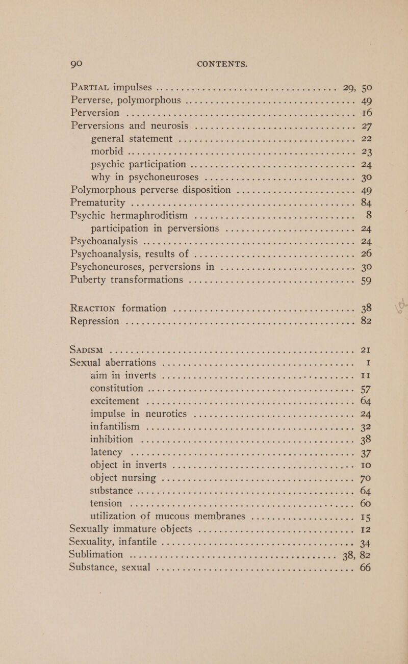 PRR TEAL APMPUiBeS 2.05.00, cies ikalhe ae ee donee eee ee 29, 50 Perverse, POlyMOrpHOus....5 py wes baie s we eae Cae eee 49 PCE VOLSION. 5.47. Sra ered eMcureaoule in 4 moate arte won aie ne ee Sane ite fs PETVELSiONS ANG NEUrosis, =... Ss w4 ene sak ee eee 20 Peneral. .statenient 3.2 esis ig «sn eo ee Se Oe eee 22 Nd) ¢) (0 Sree ea ha een Caer ani ee a Get ss! 23 psychic -parhcipanonee joe os cee tet os ee 24 Whti- In pSyCNOneU OSes: si..25..50 una so Be Ble ee eee 30 Polymorphous perverse disposition o4.\..')-..0.eane wos aeee 49 PECMAUHY ek ome RRA eee hee ee eee ee eee 84 Psychic: ermaphroditisiy: vii ¢5-..25 seas 2 een Oe ee 8 participation in- perversions: 454.4)... a ee ee 24 P'SVCHOSHAIVSIS <5 25 oa ¢. oe Se tins we eea eames pet eee ee eee 24 Psychoanalysis TOSMtS Ok 4c ue hon us sie Mon ys eae ae 26 Psychoneuroses, Perversions Al: wt... 5 ae ae iste eee ee ee 30 Puberty trans lOnmations 4 id ee ee og bc O oa eee 59 IRPACTION “TORMACION Uy i Sed ooh on soba Se Ae Sa eee 38 FCDPESSION.. ci: 2 os Coss Pz aahis Lema kG ow lees EE on eee 82 PDE SRE eo Sen a sala Gales cduaune Cae eal te A ee 2 SoMa aDEETANONS Ciesa oi, chneit sic hs ic Sw oii ate ae ee eee I GAM tHPMIVETOS 2, SS Ree nen ie eaak Ay ee ea eee II CONSTIENIIONS hos tate tee eee ina eee ee 57 excimer ae ssa eee Gales Sea ee 64 TIP Wise i MEUTOLICE adc aN ie ee oie ee 24 Mad CARTS aid uae as ate Coat eae eben ee eat arta ATTEN MULOT “Shy 5s x: oar @ wedencaiaoe cin poe eae in aa ee ne ee 38 Cae Sea Oe RRC DML So marae pm ge er WRENS some 37 Opyect Ar aaverts 6 os lA ee ee ee IO ODJECE MI TSHe Ss oe a Be Otek tars ote een eae ene 70 GUDSEAHICE Weis cle Co OS eh es te As te ee 64 LOTUS TORT iis esheets eee 60 utilization.of mucous: membraves 3.5.6. cote ee oo 15 sexually tinimiatire Wipes i Gc,s Wag ok oe aoe eee ee ee 12 eacualiey, trante os sv yuk se ol aoe lapses eee ee SOR MOER CHUA ENGR 5.) 05 os fare sak cos sued beter tend Hoke Sake ey carinite Gt ah ee 38, 82