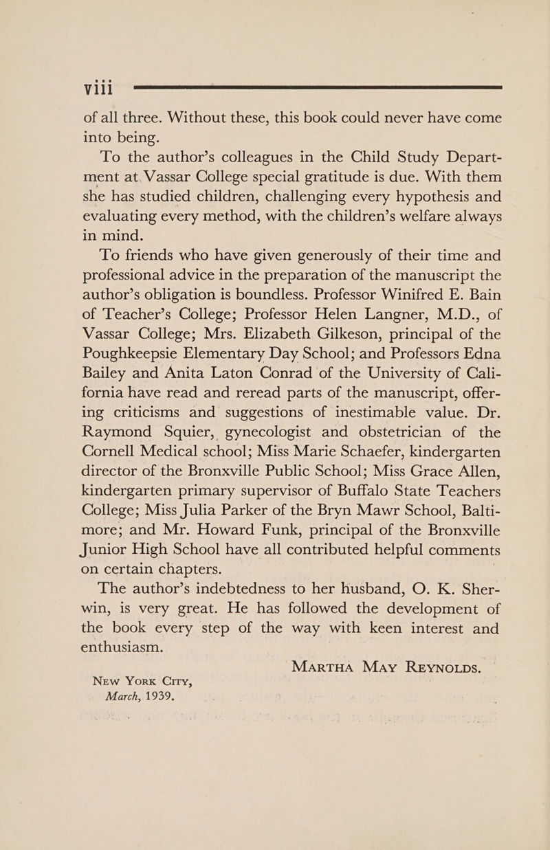 Vill of all three. Without these, this book could never have come into being. To the author’s colleagues in the Child Study Depart- ment at. Vassar College special gratitude is due. With them she has studied children, challenging every hypothesis and evaluating every method, with the children’s welfare always in mind. To friends who have given generously of their time and professional advice in the preparation of the manuscript the author’s obligation is boundless. Professor Winifred E. Bain of Teacher’s College; Professor Helen Langner, M.D., of Vassar College; Mrs. Elizabeth Gilkeson, principal of the Poughkeepsie Elementary Day School; and Professors Edna Bailey and Anita Laton Conrad of the University of Cali- fornia have read and reread parts of the manuscript, offer- ing criticisms and suggestions of inestimable value. Dr. Raymond Squier, gynecologist and obstetrician of the Cornell Medical school; Miss Marie Schaefer, kindergarten director of the Bronxville Public School; Miss Grace Allen, kindergarten primary supervisor of Buffalo State Teachers College; Miss Julia Parker of the Bryn Mawr School, Balti- more; and Mr. Howard Funk, principal of the Bronxville Junior High School have all contributed helpful comments on certain chapters. The author’s indebtedness to her husband, O. K. Sher- win, is very great. He has followed the development of the book every step of the way with keen interest and enthusiasm. | “Martua May Reyno.ps. New York Ciry, : March, 1939.