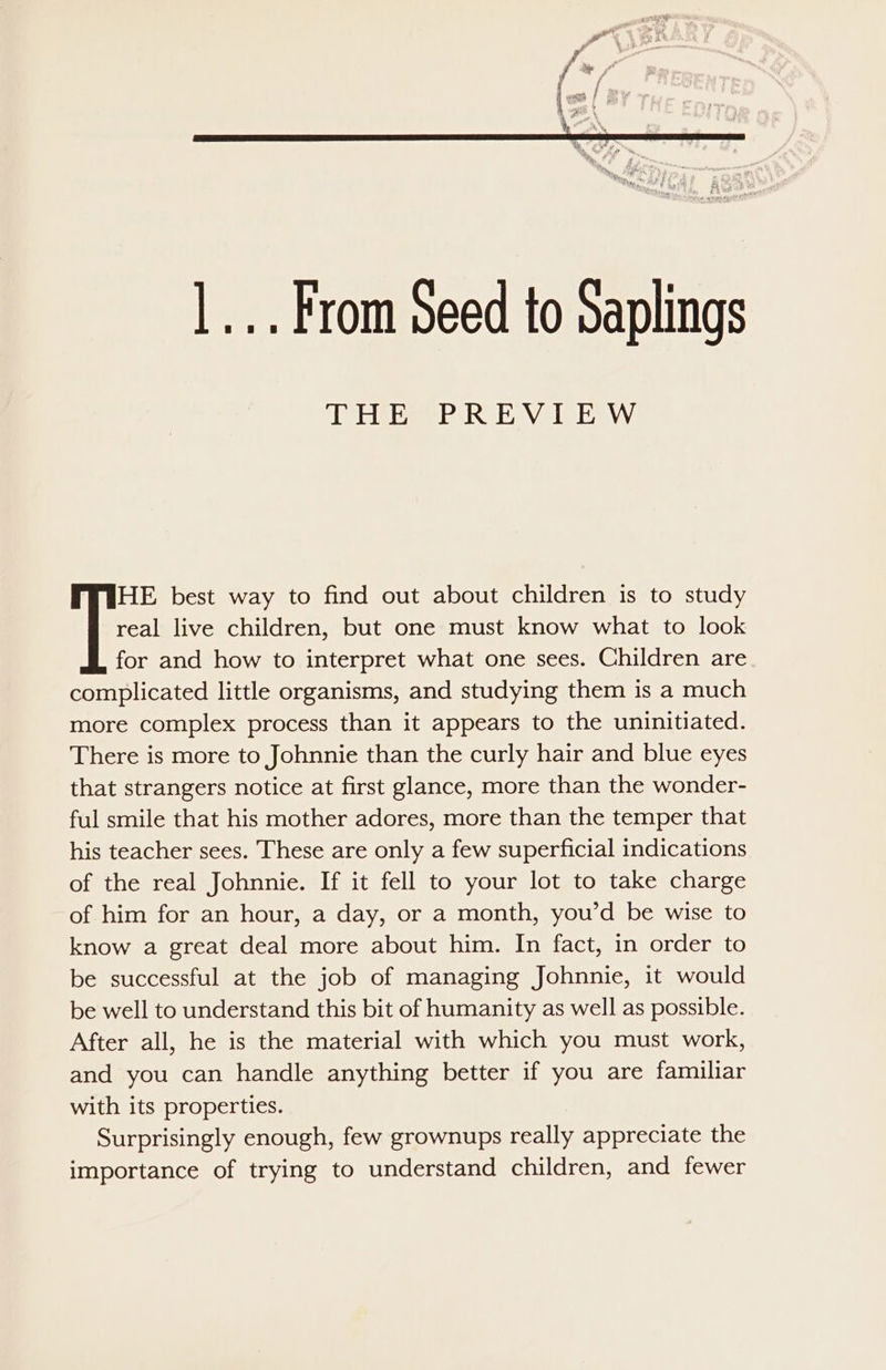 |... From Seed to Saplings THE PREVIEW real live children, but one must know what to look for and how to interpret what one sees. Children are complicated little organisms, and studying them is a much more complex process than it appears to the uninitiated. There is more to Johnnie than the curly hair and blue eyes that strangers notice at first glance, more than the wonder- ful smile that his mother adores, more than the temper that his teacher sees. These are only a few superficial indications of the real Johnnie. If it fell to your lot to take charge of him for an hour, a day, or a month, you’d be wise to know a great deal more about him. In fact, in order to be successful at the job of managing Johnnie, it would be well to understand this bit of humanity as well as possible. After all, he is the material with which you must work, and you can handle anything better if you are familiar with its properties. Surprisingly enough, few grownups really appreciate the importance of trying to understand children, and fewer T= best way to find out about children is to study