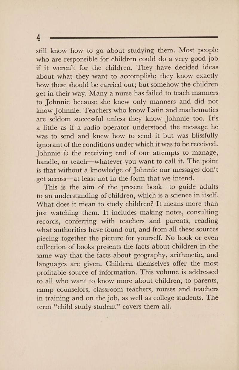 LEE still know how to go about studying them. Most people who are responsible for children could do a very good job if it weren’t for the children. They have decided ideas about what they want to accomplish; they know exactly how these should be carried out; but somehow the children get in their way. Many a nurse has failed to teach manners to Johnnie because she knew only manners and did not know Johnnie. Teachers who know Latin and mathematics are seldom successful unless they know Johnnie too. It’s a little as if a radio operator understood the message he was to send and knew how to send it but was blissfully ignorant of the conditions under which it was to be received. Johnnie zs the receiving end of our attempts to manage, handle, or teach—whatever you want to call it. The point is that without a knowledge of Johnnie our messages don’t get across—at least not in the form that we intend. This is the aim of the present book—to guide adults to an understanding of children, which is a science in itself. What does it mean to study children? It means more than just watching them. It includes making notes, consulting records, conferring with teachers and parents, reading what authorities have found out, and from all these sources piecing together the picture for yourself. No book or even collection of books presents the facts about children in the same way that the facts about geography, arithmetic, and languages are given. Children themselves offer the most profitable source of information. This volume is addressed to all who want to know more about children, to parents, camp counselors, classroom teachers, nurses and teachers in training and on the job, as well as college students. ‘The term “‘child study student’? covers them all.