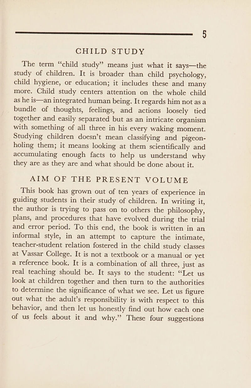 $s (CISUULAD) SPIPiCADys% The term “child study” means just what it says—the study of children. It is broader than child psychology, child hygiene, or education; it includes these and many more. Child study centers attention on the whole child as he is—an integrated human being. It regards him not as a bundle of thoughts, feelings, and actions loosely tied together and easily separated but as an intricate organism with something of all three in his every waking moment. Studying children doesn’t mean classifying and pigeon- holing them; it means looking at them scientifically and accumulating enough facts to help us understand why they are as they are and what should be done about it. AIM OF THE PRESENT VOLUME This book has grown out of ten years of experience in guiding students in their study of children. In writing it, the author is trying to pass on to others the philosophy, plans, and procedures that have evolved during the trial and error period. To this end, the book is written in an informal style, in an attempt to capture the intimate, teacher-student relation fostered in the child study classes at Vassar College. It is not a textbook or a manual or yet a reference book. It is a combination of all three, just as real teaching should be. It says to the student: “Let us look at children together and then turn to the authorities to determine the significance of what we see. Let us figure out what the adult’s responsibility is with respect to this behavior, and then let us honestly find out how each one of us feels. about it and why.” These four suggestions