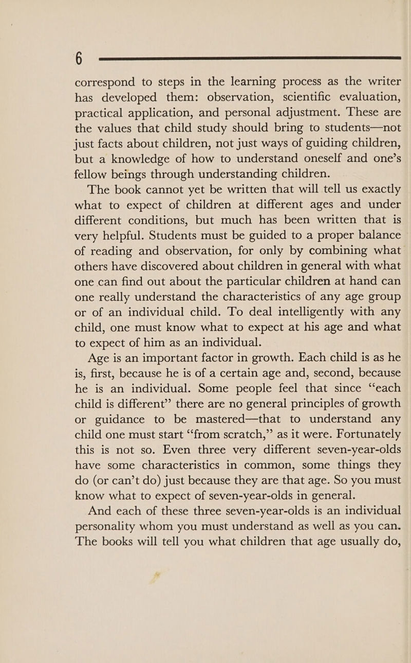 correspond to steps in the learning process as the writer has developed them: observation, scientific evaluation, practical application, and personal adjustment. These are the values that child study should bring to students—not just facts about children, not just ways of guiding children, but a knowledge of how to understand oneself and one’s fellow beings through understanding children. The book cannot yet be written that will tell us exactly what to expect of children at different ages and under different conditions, but much has been written that is very helpful. Students must be guided to a proper balance of reading and observation, for only by combining what others have discovered about children in general with what one can find out about the particular children at hand can one really understand the characteristics of any age group or of an individual child. To deal intelligently with any child, one must know what to expect at his age and what to expect of him as an individual. Age is an important factor in growth. Each child is as he is, first, because he is of a certain age and, second, because he is an individual. Some people feel that since ‘‘each child is different” there are no general principles of growth or guidance to be mastered—that to understand any child one must start ‘“‘from scratch,”’ as it were. Fortunately this is not so. Even three very different seven-year-olds have some characteristics in common, some things they do (or can’t do) just because they are that age. So you must know what to expect of seven-year-olds in general. And each of these three seven-year-olds is an individual personality whom you must understand as well as you can. The books will tell you what children that age usually do,