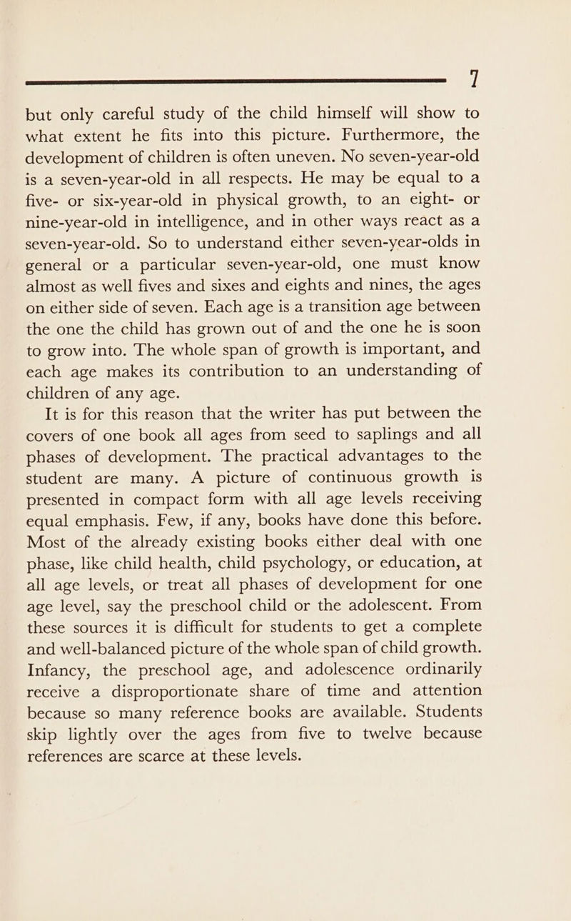 aa but only careful study of the child himself will show to what extent he fits into this picture. Furthermore, the development of children is often uneven. No seven-year-old is a seven-year-old in all respects. He may be equal to a five- or six-year-old in physical growth, to an eight- or nine-year-old in intelligence, and in other ways react as a seven-year-old. So to understand either seven-year-olds in general or a particular seven-year-old, one must know almost as well fives and sixes and eights and nines, the ages on either side of seven. Each age is a transition age between the one the child has grown out of and the one he is soon to grow into. The whole span of growth is important, and each age makes its contribution to an understanding of children of any age. It is for this reason that the writer has put between the covers of one book all ages from seed to saplings and all phases of development. The practical advantages to the student are many. A picture of continuous growth is presented in compact form with all age levels receiving equal emphasis. Few, if any, books have done this before. Most of the already existing books either deal with one phase, like child health, child psychology, or education, at all age levels, or treat all phases of development for one age level, say the preschool child or the adolescent. From these sources it is difficult for students to get a complete and well-balanced picture of the whole span of child growth. Infancy, the preschool age, and adolescence ordinarily receive a disproportionate share of time and attention because so many reference books are available. Students skip lightly over the ages from five to twelve because references are scarce at these levels.