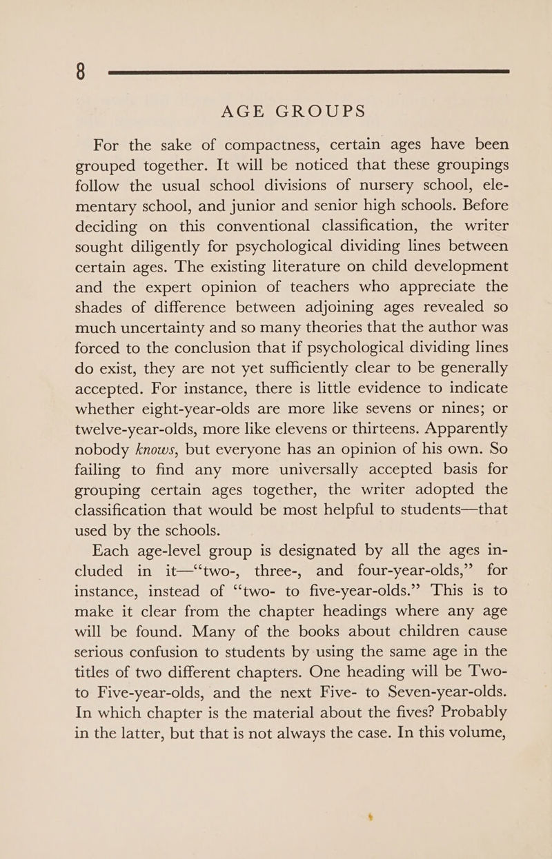 AGE GROUPS For the sake of compactness, certain ages have been grouped together. It will be noticed that these groupings follow the usual school divisions of nursery school, ele- mentary school, and junior and senior high schools. Before deciding on this conventional classification, the writer sought diligently for psychological dividing lines between certain ages. The existing literature on child development and the expert opinion of teachers who appreciate the shades of difference between adjoining ages revealed so much uncertainty and so many theories that the author was forced to the conclusion that if psychological dividing lines do exist, they are not yet sufficiently clear to be generally accepted. For instance, there is little evidence to indicate whether eight-year-olds are more like sevens or nines; or twelve-year-olds, more like elevens or thirteens. Apparently nobody knows, but everyone has an opinion of his own. So failing to find any more universally accepted basis for grouping certain ages together, the writer adopted the classification that would be most helpful to students—that used by the schools. Each age-level group is designated by all the ages in- cluded in it—‘‘two-, three-, and four-year-olds,” for instance, instead of “‘two- to five-year-olds.”” This is to make it clear from the chapter headings where any age will be found. Many of the books about children cause serious confusion to students by using the same age in the titles of two different chapters. One heading will be ‘Two- to Five-year-olds, and the next Five- to Seven-year-olds. In which chapter is the material about the fives? Probably in the latter, but that is not always the case. In this volume,