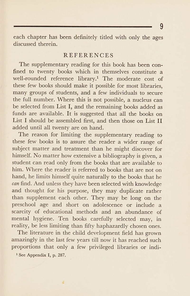 g each chapter has been definitely titled with only the ages discussed therein. REFERENCES The supplementary reading for this book has been con- fined to twenty books which in themselves constitute a well-rounded reference library. The moderate cost of these few books should make it possible for most libraries, many groups of students, and a few individuals to secure the full number. Where this is not possible, a nucleus can be selected from List I, and the remaining books added as funds are available. It is suggested that all the books on List I should be assembled first, and then those on List II added until all twenty are on hand. The reason for limiting the supplementary reading to these few books is to assure the reader a wider range of subject matter and treatment than he might discover for himself. No matter how extensive a bibliography is given, a student can read only from the books that are available to him. Where the reader is referred to books that are not on hand, he limits himself quite naturally to the books that he can find. And unless they have been selected with knowledge and thought for his purpose, they may duplicate rather than supplement each other. They may be long on the preschool age and short on adolescence or include a scarcity of educational methods and an abundance of mental hygiene. Ten books carefully selected may, in reality, be less limiting than fifty haphazardly chosen ones. The literature in the child development field has grown amazingly in the last few years till now it has reached such proportions that only a few privileged libraries or indi-