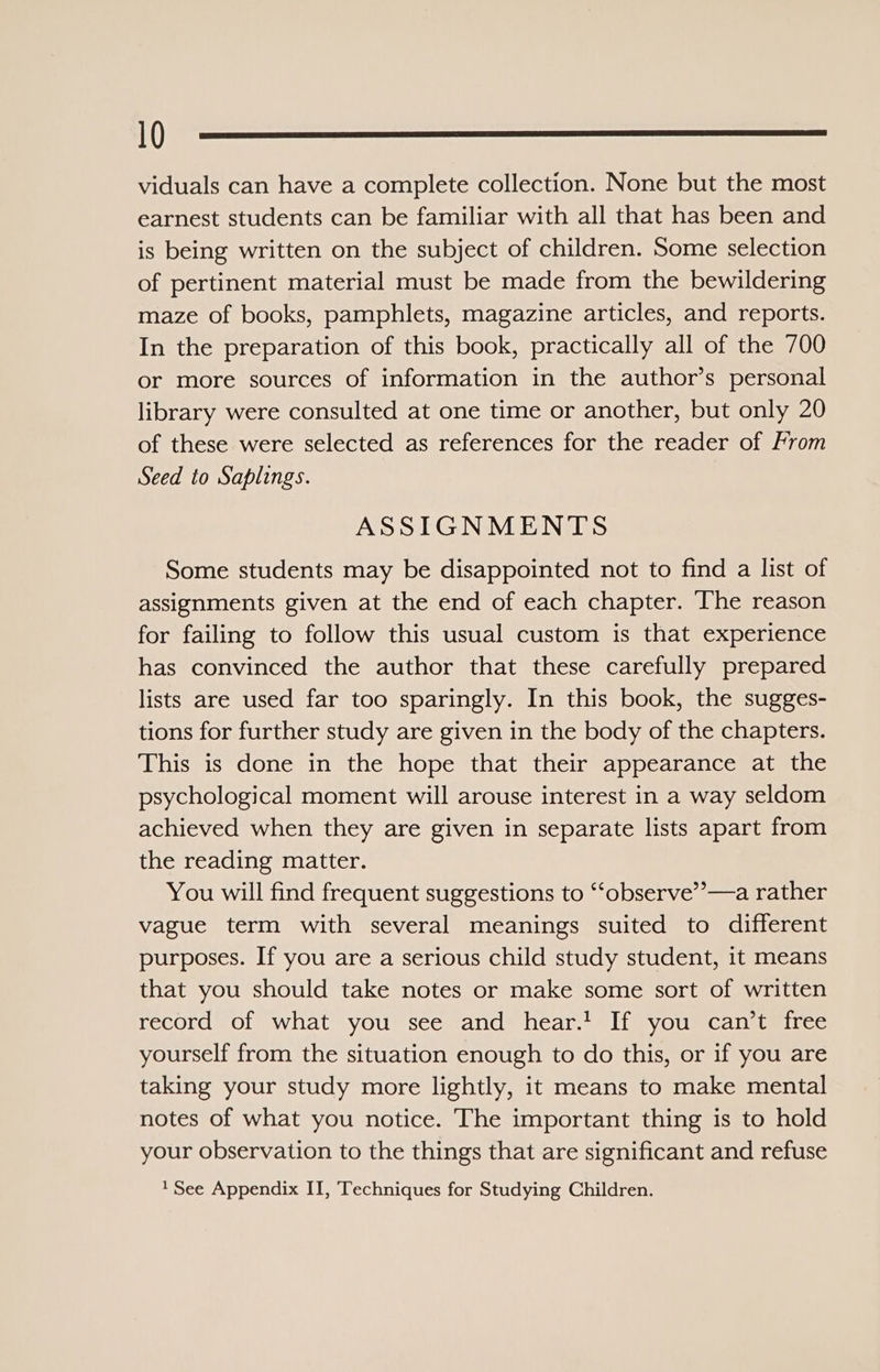 viduals can have a complete collection. None but the most earnest students can be familiar with all that has been and is being written on the subject of children. Some selection of pertinent material must be made from the bewildering maze of books, pamphlets, magazine articles, and reports. In the preparation of this book, practically all of the 700 or more sources of information in the author’s personal library were consulted at one time or another, but only 20 of these were selected as references for the reader of From Seed to Saplings. ASSIGNMENTS Some students may be disappointed not to find a list of assignments given at the end of each chapter. The reason for failing to follow this usual custom is that experience has convinced the author that these carefully prepared lists are used far too sparingly. In this book, the sugges- tions for further study are given in the body of the chapters. This is done in the hope that their appearance at the psychological moment will arouse interest in a way seldom achieved when they are given in separate lists apart from the reading matter. You will find frequent suggestions to ‘“‘observe”—a rather vague term with several meanings suited to different purposes. If you are a serious child study student, it means that you should take notes or make some sort of written record of what you see and hear.’ If you can’t free yourself from the situation enough to do this, or if you are taking your study more lightly, it means to make mental notes of what you notice. The important thing is to hold your observation to the things that are significant and refuse 1 See Appendix II, Techniques for Studying Children.