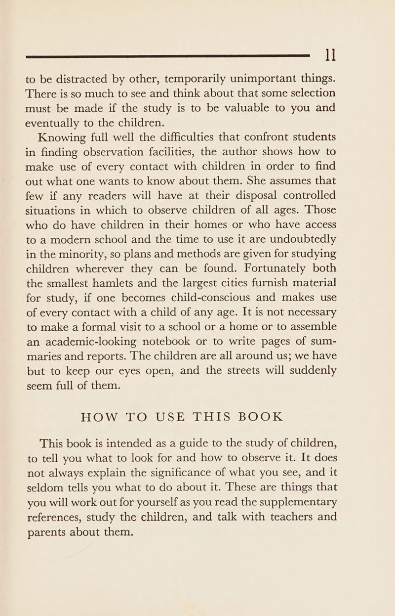 I] to be distracted by other, temporarily unimportant things. There is so much to see and think about that some selection must be made if the study is to be valuable to you and eventually to the children. Knowing full well the difficulties that confront students in finding observation facilities, the author shows how to make use of every contact with children in order to find out what one wants to know about them. She assumes that few if any readers will have at their disposal controlled situations in which to observe children of all ages. Those who do have children in their homes or who have access to a modern school and the time to use it are undoubtedly in the minority, so plans and methods are given for studying children wherever they can be found. Fortunately both the smallest hamlets and the largest cities furnish material for study, if one becomes child-conscious and makes use of every contact with a child of any age. It is not necessary to make a formal visit to a school or a home or to assemble an academic-looking notebook or to write pages of sum- maries and reports. The children are all around us; we have but to keep our eyes open, and the streets will suddenly seem full of them. HOW TO USE THIS BOOK This book is intended as a guide to the study of children, to tell you what to look for and how to observe it. It does not always explain the significance of what you see, and it seldom tells you what to do about it. These are things that you will work out for yourself as you read the supplementary references, study the children, and talk with teachers and parents about them.