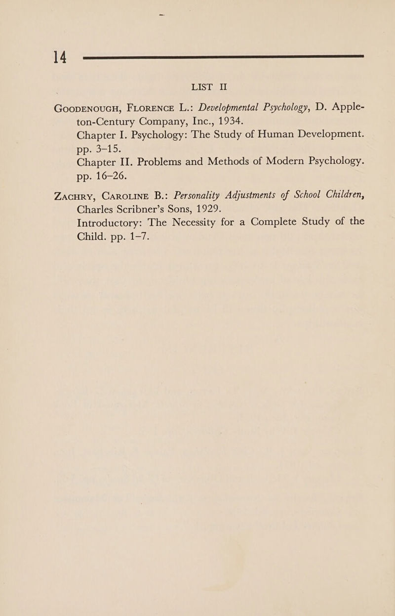 Je LIST II GoopENOUGH, FLORENCE L.: Developmental Psychology, D. Apple- ton-Century Company, Inc., 1934. Chapter I. Psychology: The Study of Human Development. jaja), Sader. Chapter II. Problems and Methods of Modern Psychology. pp. 16-26. ZACHRY, CAROLINE B.: Personality Adjustments of School Children, Charles Scribner’s Sons, 1929. Introductory: The Necessity for a Complete Study of the Childvppal=7.