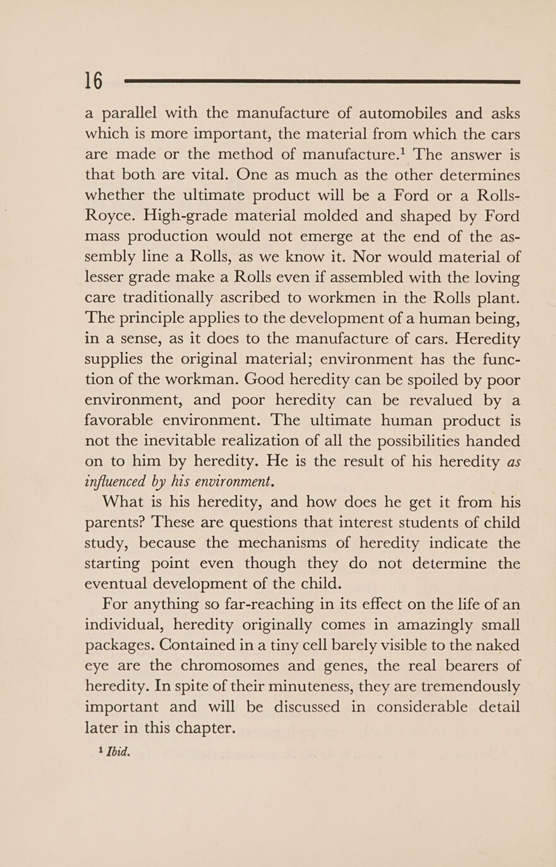 a parallel with the manufacture of automobiles and asks which is more important, the material from which the cars are made or the method of manufacture.! The answer is that both are vital. One as much as the other determines whether the ultimate product will be a Ford or a Rolls- Royce. High-grade material molded and shaped by Ford mass production would not emerge at the end of the as- sembly line a Rolls, as we know it. Nor would material of lesser grade make a Rolls even if assembled with the loving care traditionally ascribed to workmen in the Rolls plant. The principle applies to the development of a human being, in a sense, as it does to the manufacture of cars. Heredity supplies the original material; environment has the func- tion of the workman. Good heredity can be spoiled by poor environment, and poor heredity can be revalued by a favorable environment. The ultimate human product is not the inevitable realization of all the possibilities handed on to him by heredity. He is the result of his heredity as influenced by his environment. What is his heredity, and how does he get it from his parents? ‘hese are questions that interest students of child study, because the mechanisms of heredity indicate the starting point even though they do not determine the eventual development of the child. For anything so far-reaching in its effect on the life of an individual, heredity originally comes in amazingly small packages. Contained in a tiny cell barely visible to the naked eye are the chromosomes and genes, the real bearers of heredity. In spite of their minuteness, they are tremendously important and will be discussed in considerable detail later in this chapter. 1 Ibid.