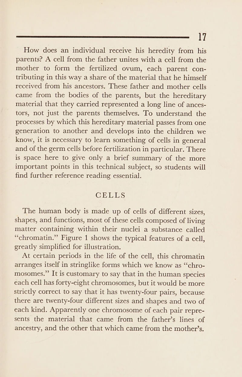 How does an individual receive his heredity from his parents? A cell from the father unites with a cell from the mother to form the fertilized ovum, each parent con- tributing in this way a share of the material that he himself received from his ancestors. These father and mother cells came from the bodies of the parents, but the hereditary material that they carried represented a long line of ances- tors, not just the parents themselves. To understand the processes by which this hereditary material passes from one generation to another and develops into the children we know, it is necessary to learn something of cells in general and of the germ cells before fertilization in particular. There is space here to give only a brief summary of the more important points in this technical subject, so students will find further reference reading essential. CELLS The human body is made up of cells of different sizes, shapes, and functions, most of these cells composed of living matter containing within their nuclei a substance called “chromatin.” Figure 1 shows the typical features of a cell, greatly simplified for illustration. At certain periods in the life of the cell, this chromatin arranges itself in stringlike forms which we know as “‘chro- mosomes,.”’ It is customary to say that in the human species each cell has forty-eight chromosomes, but it would be more strictly correct to say that it has twenty-four pairs, because there are twenty-four different sizes and shapes and two of each kind. Apparently one chromosome of each pair repre- sents the material that came from the father’s lines of ancestry, and the other that which came from the mother’s.