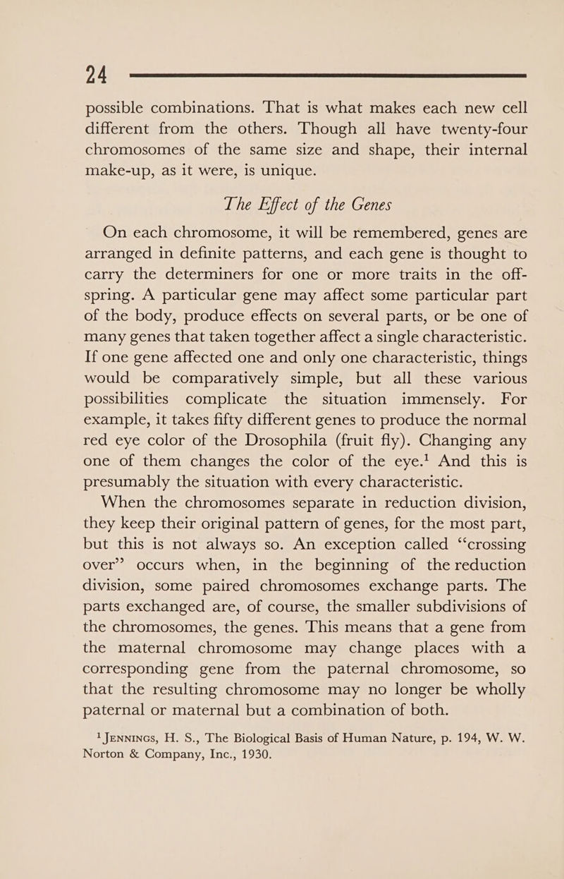 possible combinations. That is what makes each new cell different from the others. ‘Though all have twenty-four chromosomes of the same size and shape, their internal make-up, as it were, is unique. The Effect of the Genes On each chromosome, it will be remembered, genes are arranged in definite patterns, and each gene is thought to carry the determiners for one or more traits in the off- spring. A particular gene may affect some particular part of the body, produce effects on several parts, or be one of many genes that taken together affect a single characteristic. If one gene affected one and only one characteristic, things would be comparatively simple, but all these various possibilities complicate the situation immensely. For example, it takes fifty different genes to produce the normal red eye color of the Drosophila (fruit fly). Changing any one of them changes the color of the eye.’ And this is presumably the situation with every characteristic. When the chromosomes separate in reduction division, they keep their original pattern of genes, for the most part, but this is not always so. An exception called ‘crossing over” occurs when, in the beginning of the reduction division, some paired chromosomes exchange parts. The parts exchanged are, of course, the smaller subdivisions of the chromosomes, the genes. This means that a gene from the maternal chromosome may change places with a corresponding gene from the paternal chromosome, so that the resulting chromosome may no longer be wholly paternal or maternal but a combination of both. 1 Jennincs, H. S., The Biological Basis of Human Nature, p. 194, W. W. Norton &amp; Company, Inc., 1930.