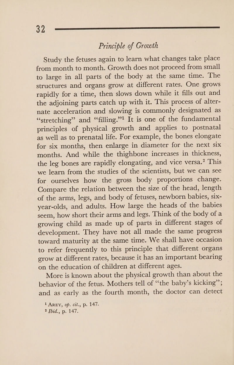 322 -—_————_—__...nn..e_ Principle of Growth Study the fetuses again to learn what changes take place from month to month. Growth does not proceed from small to large in all parts of the body at the same time. The structures and organs grow at different rates. One grows rapidly for a time, then slows down while it fills out and the adjoining parts catch up with it. This process of alter- nate acceleration and slowing is commonly designated as “stretching” and “filling.” It is one of the fundamental principles of physical growth and applies to postnatal as well as to prenatal life. For example, the bones elongate for six months, then enlarge in diameter for the next six months. And while the thighbone increases in thickness, the leg bones are rapidly elongating, and vice versa.’ This we learn from the studies of the scientists, but we can see for ourselves how the gross body proportions change. Compare the relation between the size of the head, length of the arms, legs, and body of fetuses, newborn babies, six- year-olds, and adults. How large the heads of the babies seem, how short their arms and legs. Think of the body of a growing child as made up of parts in different stages of development. They have not all made the same progress toward maturity at the same time. We shall have occasion to refer frequently to this principle that different organs grow at different rates, because it has an important bearing on the education of children at different ages. More is known about the physical growth than about the behavior of the fetus. Mothers tell of “‘the baby’s kicking”’; and as early as the fourth month, the doctor can detect 1 AREY, op. cit., p. 147.