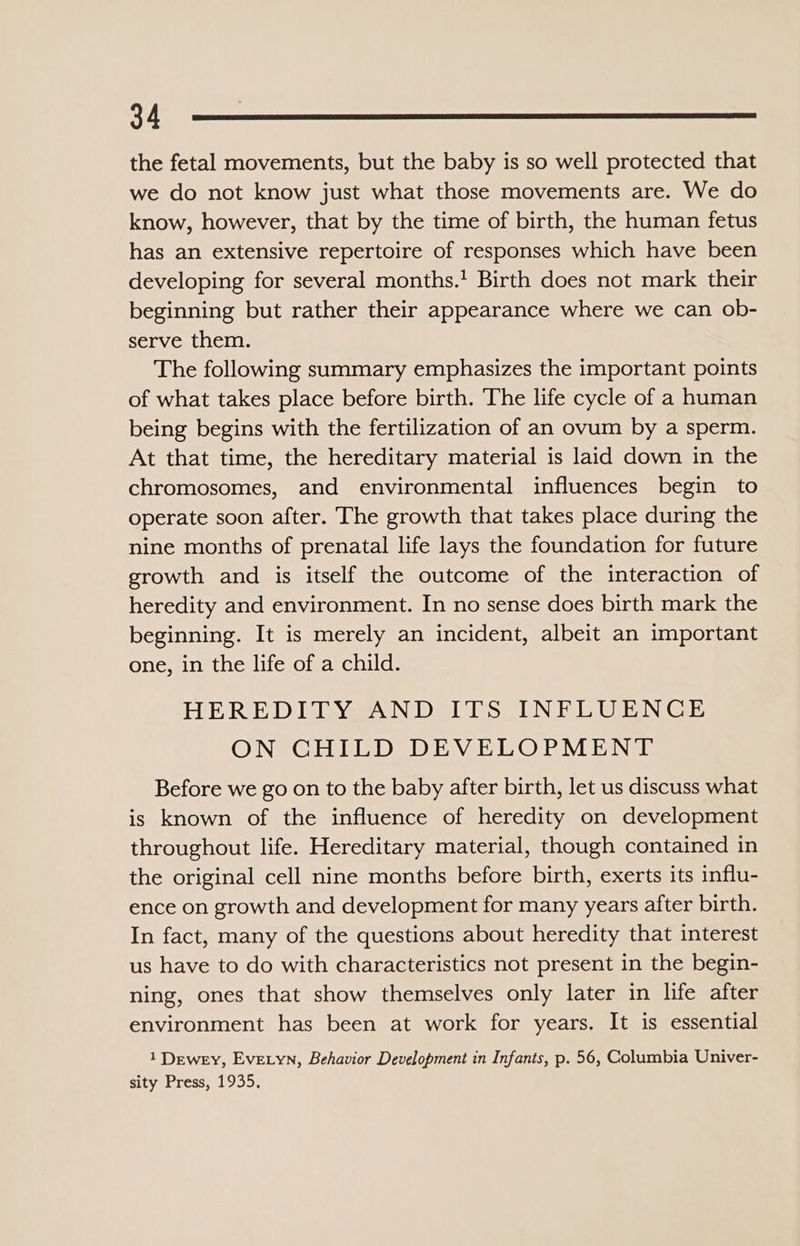 the fetal movements, but the baby is so well protected that we do not know just what those movements are. We do know, however, that by the time of birth, the human fetus has an extensive repertoire of responses which have been developing for several months.’ Birth does not mark their beginning but rather their appearance where we can ob- serve them. The following summary emphasizes the important points of what takes place before birth. ‘The life cycle of a human being begins with the fertilization of an ovum by a sperm. At that time, the hereditary material is laid down in the chromosomes, and environmental influences begin to operate soon after. The growth that takes place during the nine months of prenatal life lays the foundation for future growth and is itself the outcome of the interaction of heredity and environment. In no sense does birth mark the beginning. It is merely an incident, albeit an important one, in the life of a child. HEREDITY AND ITS INFLUENCE ON CHILD DEVELOPMENT Before we go on to the baby after birth, let us discuss what is known of the influence of heredity on development throughout life. Hereditary material, though contained in the original cell nine months before birth, exerts its influ- ence on growth and development for many years after birth. In fact, many of the questions about heredity that interest us have to do with characteristics not present in the begin- ning, ones that show themselves only later in life after environment has been at work for years. It is essential 1 Dewey, Eve.yn, Behavior Development in Infants, p. 56, Columbia Univer- sity Press, 1935,
