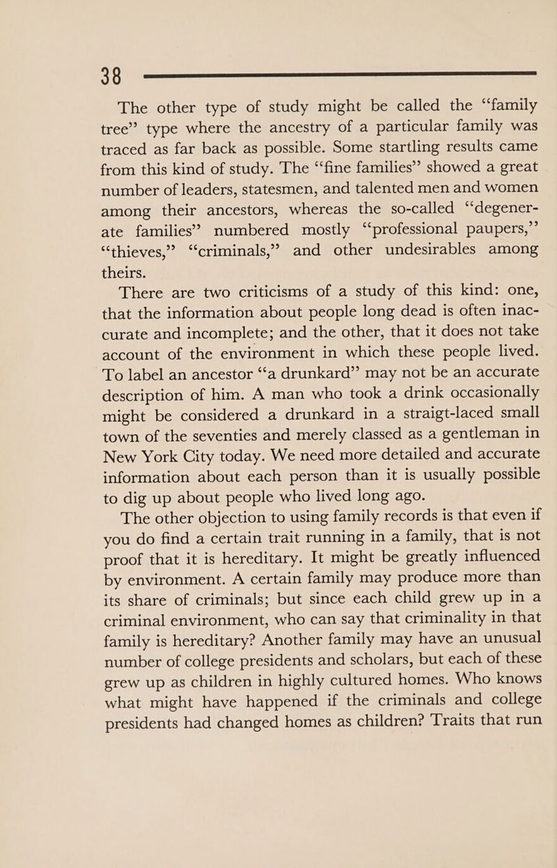 0 The other type of study might be called the “family tree’? type where the ancestry of a particular family was traced as far back as possible. Some startling results came from this kind of study. The “‘fine families” showed a great number of leaders, statesmen, and talented men and women among their ancestors, whereas the so-called “degener- ate families’ numbered mostly ‘‘professional paupers,”’ “thieves,” ‘criminals,’ and other undesirables among theirs. There are two criticisms of a study of this kind: one, that the information about people long dead is often inac- curate and incomplete; and the other, that it does not take account of the environment in which these people lived. To label an ancestor “‘a drunkard” may not be an accurate description of him. A man who took a drink occasionally might be considered a drunkard in a straigt-laced small town of the seventies and merely classed as a gentleman in New York City today. We need more detailed and accurate information about each person than it is usually possible to dig up about people who lived long ago. The other objection to using family records is that even if you do find a certain trait running in a family, that is not proof that it is hereditary. It might be greatly influenced by environment. A certain family may produce more than its share of criminals; but since each child grew up in a criminal environment, who can say that criminality in that family is hereditary? Another family may have an unusual number of college presidents and scholars, but each of these grew up as children in highly cultured homes. Who knows what might have happened if the criminals and college presidents had changed homes as children? Traits that run