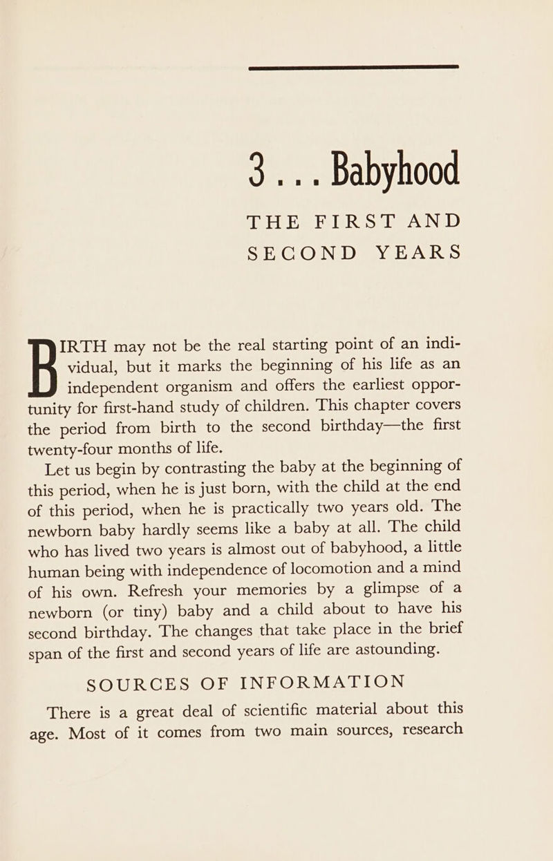 3... Babyhood TP YSELG, TPE TRS SSP GIN 1D) SE, ON DYE FATRIS vidual, but it marks the beginning of his life as an independent organism and offers the earliest oppor- tunity for first-hand study of children. ‘This chapter covers the period from birth to the second birthday—the first twenty-four months of life. Let us begin by contrasting the baby at the beginning of this period, when he is just born, with the child at the end of this period, when he is practically two years old. ‘The newborn baby hardly seems like a baby at all. ‘The child who has lived two years is almost out of babyhood, a little human being with independence of locomotion and a mind of his own. Refresh your memories by a glimpse of a newborn (or tiny) baby and a child about to have his second birthday. The changes that take place in the brief span of the first and second years of life are astounding. SOURCES OF INFORMATION There is a great deal of scientific material about this age. Most of it comes from two main sources, research Be may not be the real starting point of an indi-