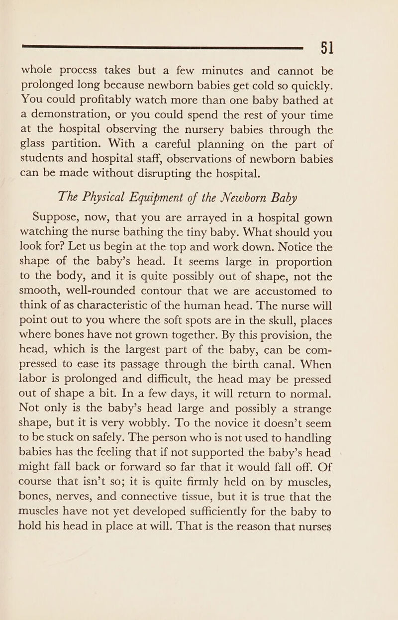 ee =) whole process takes but a few minutes and cannot be prolonged long because newborn babies get cold so quickly. You could profitably watch more than one baby bathed at a demonstration, or you could spend the rest of your time at the hospital observing the nursery babies through the glass partition. With a careful planning on the part of students and hospital staff, observations of newborn babies can be made without disrupting the hospital. The Physical Equipment of the Newborn Baby Suppose, now, that you are arrayed in a hospital gown watching the nurse bathing the tiny baby. What should you look for? Let us begin at the top and work down. Notice the shape of the baby’s head. It seems large in proportion to the body, and it is quite possibly out of shape, not the smooth, well-rounded contour that we are accustomed to think of as characteristic of the human head. The nurse will point out to you where the soft spots are in the skull, places where bones have not grown together. By this provision, the head, which is the largest part of the baby, can be com- pressed to ease its passage through the birth canal. When labor is prolonged and difficult, the head may be pressed out of shape a bit. In a few days, it will return to normal. Not only is the baby’s head large and possibly a strange shape, but it is very wobbly. To the novice it doesn’t seem to be stuck on safely. The person who is not used to handling babies has the feeling that if not supported the baby’s head might fall back or forward so far that it would fall off. Of course that isn’t so; it is quite firmly held on by muscles, bones, nerves, and connective tissue, but it is true that the muscles have not yet developed sufficiently for the baby to hold his head in place at will. That is the reason that nurses