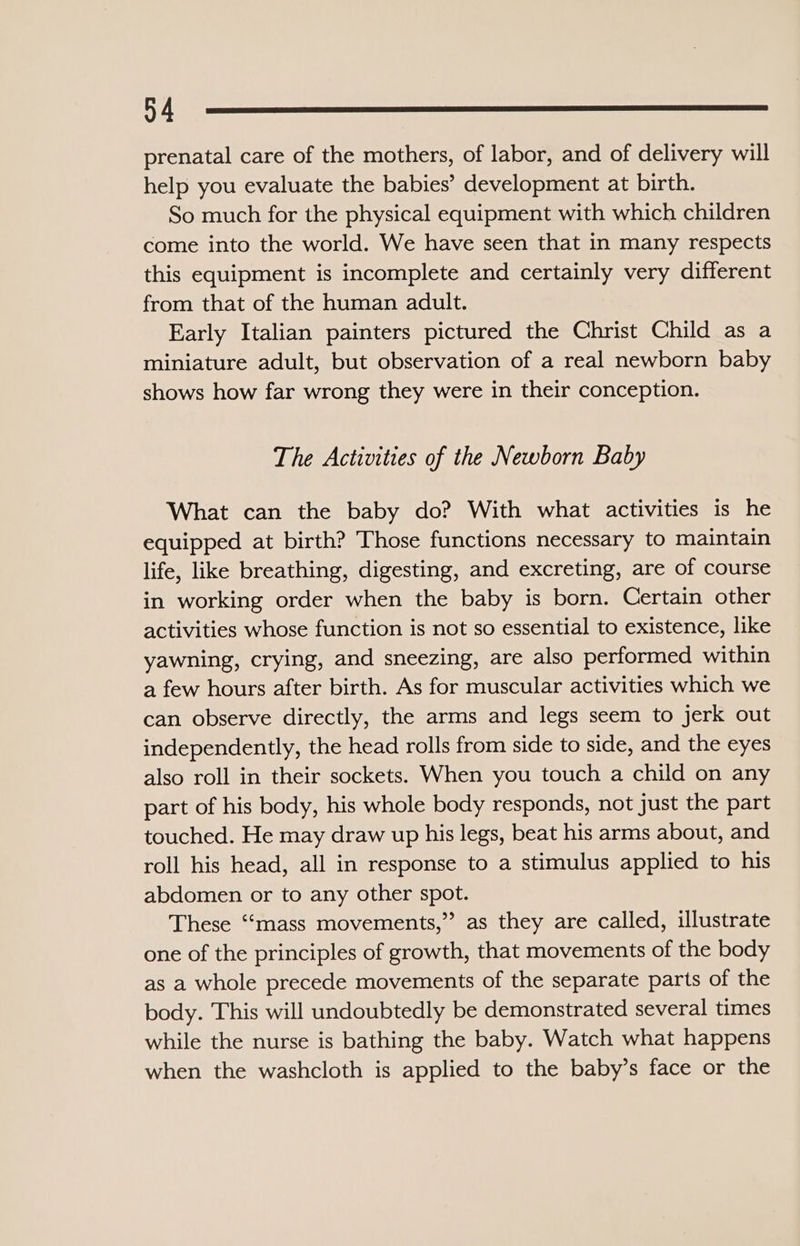 prenatal care of the mothers, of labor, and of delivery will help you evaluate the babies’ development at birth. So much for the physical equipment with which children come into the world. We have seen that in many respects this equipment is incomplete and certainly very different from that of the human adult. Early Italian painters pictured the Christ Child as a miniature adult, but observation of a real newborn baby shows how far wrong they were in their conception. The Activities of the Newborn Baby What can the baby do? With what activities is he equipped at birth? Those functions necessary to maintain life, like breathing, digesting, and excreting, are of course in working order when the baby is born. Certain other activities whose function is not so essential to existence, like yawning, crying, and sneezing, are also performed within a few hours after birth. As for muscular activities which we can observe directly, the arms and legs seem to jerk out independently, the head rolls from side to side, and the eyes also roll in their sockets. When you touch a child on any part of his body, his whole body responds, not just the part touched. He may draw up his legs, beat his arms about, and roll his head, all in response to a stimulus applied to his abdomen or to any other spot. These ‘‘mass movements,” as they are called, illustrate one of the principles of growth, that movements of the body as a whole precede movements of the separate parts of the body. This will undoubtedly be demonstrated several times while the nurse is bathing the baby. Watch what happens when the washcloth is applied to the baby’s face or the