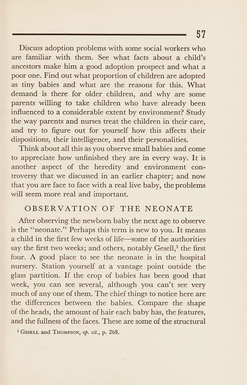 1 Discuss adoption problems with some social workers who are familiar with them. See what facts about a child’s ancestors make him a good adoption prospect and what a poor one. Find out what proportion of children are adopted as tiny babies and what are the reasons for this. What demand is there for older children, and why are some parents willing to take children who have already been influenced to a considerable extent by environment? Study the way parents and nurses treat the children in their care, and try to figure out for yourself how this affects their dispositions, their intelligence, and their personalities. Think about all this as you observe small babies and come to appreciate how unfinished they are in every way. It is another aspect of the heredity and environment con- troversy that we discussed in an earlier chapter; and now that you are face to face with a real live baby, the problems will seem more real and important. OBSERVATION OF THE NEONATE After observing the newborn baby the next age to observe is the “neonate.” Perhaps this term is new to you. It means a child in the first few weeks of life—some of the authorities say the first two weeks; and others, notably Gesell,! the first four. A good place to see the neonate is in the hospital nursery. Station yourself at a vantage point outside the glass partition. If the crop of babies has been good that week, you can see several, although you can’t see very much of any one of them. The chief things to notice here are the differences between the babies. Compare the shape of the heads, the amount of hair each baby has, the features, and the fullness of the faces. ‘These are some of the structural 1 GESELL and THOMPSON, op. cit., p. 268,