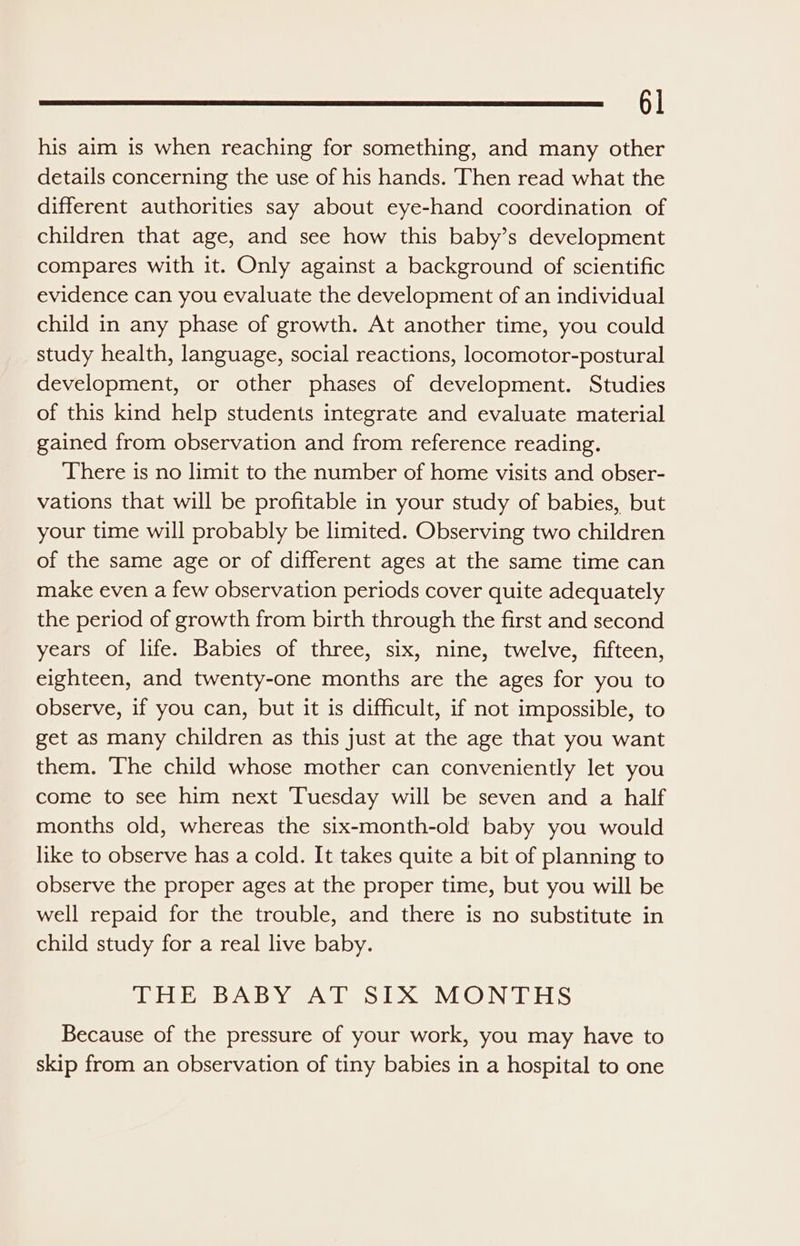 his aim is when reaching for something, and many other details concerning the use of his hands. Then read what the different authorities say about eye-hand coordination of children that age, and see how this baby’s development compares with it. Only against a background of scientific evidence can you evaluate the development of an individual child in any phase of growth. At another time, you could study health, language, social reactions, locomotor-postural development, or other phases of development. Studies of this kind help students integrate and evaluate material gained from observation and from reference reading. There is no limit to the number of home visits and obser- vations that will be profitable in your study of babies, but your time will probably be limited. Observing two children of the same age or of different ages at the same time can make even a few observation periods cover quite adequately the period of growth from birth through the first and second years of life. Babies of three, six, nine, twelve, fifteen, eighteen, and twenty-one months are the ages for you to observe, if you can, but it is difficult, if not impossible, to get as many children as this just at the age that you want them. The child whose mother can conveniently let you come to see him next Tuesday will be seven and a half months old, whereas the six-month-old baby you would like to observe has a cold. It takes quite a bit of planning to observe the proper ages at the proper time, but you will be well repaid for the trouble, and there is no substitute in child study for a real live baby. EEE Baby Aves LXV @ NEEDS Because of the pressure of your work, you may have to skip from an observation of tiny babies in a hospital to one
