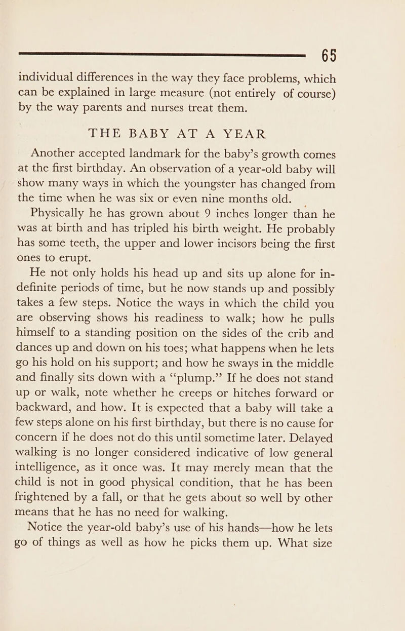 lS eee individual differences in the way they face problems, which can be explained in large measure (not entirely of course) by the way parents and nurses treat them. Wiel, dvi e AMIE AN NEUE INIR Another accepted landmark for the baby’s growth comes at the first birthday. An observation of a year-old baby will show many ways in which the youngster has changed from the time when he was six or even nine months old. _ Physically he has grown about 9 inches longer than he was at birth and has tripled his birth weight. He probably has some teeth, the upper and lower incisors being the first ones to erupt. He not only holds his head up and sits up alone for in- definite periods of time, but he now stands up and possibly takes a few steps. Notice the ways in which the child you are observing shows his readiness to walk; how he pulls himself to a standing position on the sides of the crib and dances up and down on his toes; what happens when he lets go his hold on his support; and how he sways in the middle and finally sits down with a ‘“‘plump.” If he does not stand up or walk, note whether he creeps or hitches forward or backward, and how. It is expected that a baby will take a few steps alone on his first birthday, but there is no cause for concern if he does not do this until sometime later. Delayed walking is no longer considered indicative of low general intelligence, as it once was. It may merely mean that the child is not in good physical condition, that he has been frightened by a fall, or that he gets about so well by other means that he has no need for walking. Notice the year-old baby’s use of his hands—how he lets go of things as well as how he picks them up. What size