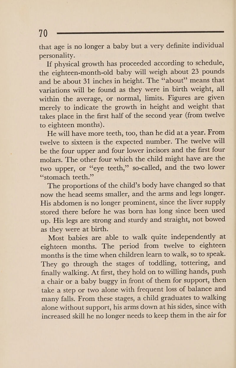 0—_—_:::?? that age is no longer a baby but a very definite individual personality. If physical growth has proceeded according to schedule, the eighteen-month-old baby will weigh about 23 pounds and be about 31 inches in height. The ‘‘about’’ means that variations will be found as they were in birth weight, all within the average, or normal, limits. Figures are given merely to indicate the growth in height and weight that takes place in the first half of the second year (from twelve to eighteen months). He will have more teeth, too, than he did at a year. From twelve to sixteen is the expected number. The twelve will be the four upper and four lower incisors and the first four molars. The other four which the child might have are the two upper, or “eye teeth,” so-called, and the two lower ‘“‘stomach teeth.” The proportions of the child’s body have changed so that now the head seems smaller, and the arms and legs longer. His abdomen is no longer prominent, since the liver supply stored there before he was born has long since been used up. His legs are strong and sturdy and straight, not bowed as they were at birth. Most babies are able to walk quite independently at eighteen months. The period from twelve to eighteen months is the time when children learn to walk, so to speak. They go through the stages of toddling, tottering, and finally walking. At first, they hold on to willing hands, push a chair or a baby buggy in front of them for support, then take a step or two alone with frequent loss of balance and many falls. From these stages, a child graduates to walking alone without support, his arms down at his sides, since with increased skill he no longer needs to keep them in the air for