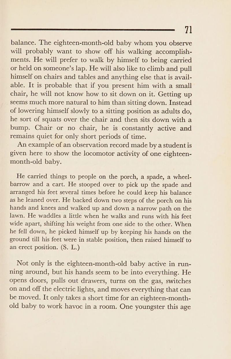 7] balance. ‘The eighteen-month-old baby whom you observe will probably want to show off his walking accomplish- ments. He will prefer to walk by himself to being carried or held on someone’s lap. He will also like to climb and pull himself on chairs and tables and anything else that is avail- able. It is probable that if you present him with a small chair, he will not know how to sit down on it. Getting up seems much more natural to him than sitting down. Instead of lowering himself slowly to a sitting position as adults do, he sort of squats over the chair and then sits down with a bump. Chair or no chair, he is constantly active and remains quiet for only short periods of time. An example of an observation record made by a student is given here to show the locomotor activity of one eighteen- month-old baby. He carried things to people on the porch, a spade, a wheel- barrow and a cart. He stooped over to pick up the spade and arranged his feet several times before he could keep his balance as he leaned over. He backed down two steps of the porch on his hands and knees and walked up and down a narrow path on the lawn. He waddles a little when he walks and runs with his feet wide apart, shifting his weight from one side to the other. When he fell down, he picked himself up by keeping his hands on the ground till his feet were in stable position, then raised himself to an erect position. (S. L.) Not only is the eighteen-month-old baby active in run- ning around, but his hands seem to be into everything. He opens doors, pulls out drawers, turns on the gas, switches on and off the electric lights, and moves everything that can be moved. It only takes a short time for an eighteen-month- old baby to work havoc in a room. One youngster this age