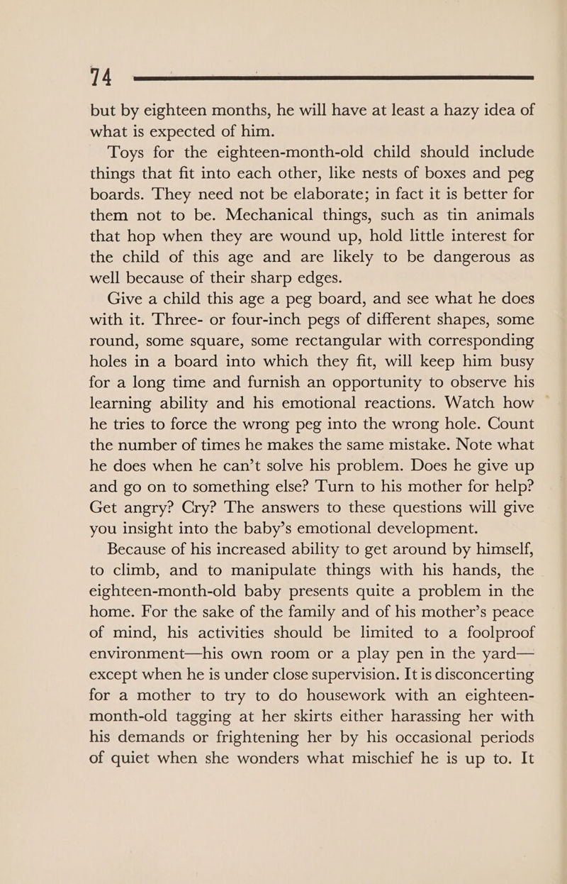 but by eighteen months, he will have at least a hazy idea of what is expected of him. Toys for the eighteen-month-old child should include things that fit into each other, like nests of boxes and peg boards. They need not be elaborate; in fact it is better for them not to be. Mechanical things, such as tin animals that hop when they are wound up, hold little interest for the child of this age and are likely to be dangerous as well because of their sharp edges. Give a child this age a peg board, and see what he does with it. Three- or four-inch pegs of different shapes, some round, some square, some rectangular with corresponding holes in a board into which they fit, will keep him busy for a long time and furnish an opportunity to observe his learning ability and his emotional reactions. Watch how — he tries to force the wrong peg into the wrong hole. Count the number of times he makes the same mistake. Note what he does when he can’t solve his problem. Does he give up and go on to something else? ‘Turn to his mother for help? Get angry? Cry? The answers to these questions will give you insight into the baby’s emotional development. Because of his increased ability to get around by himself, to climb, and to manipulate things with his hands, the eighteen-month-old baby presents quite a problem in the home. For the sake of the family and of his mother’s peace of mind, his activities should be limited to a foolproof environment—his own room or a play pen in the yard— except when he is under close supervision. It is disconcerting for a mother to try to do housework with an eighteen- month-old tagging at her skirts either harassing her with his demands or frightening her by his occasional periods of quiet when she wonders what mischief he is up to. It