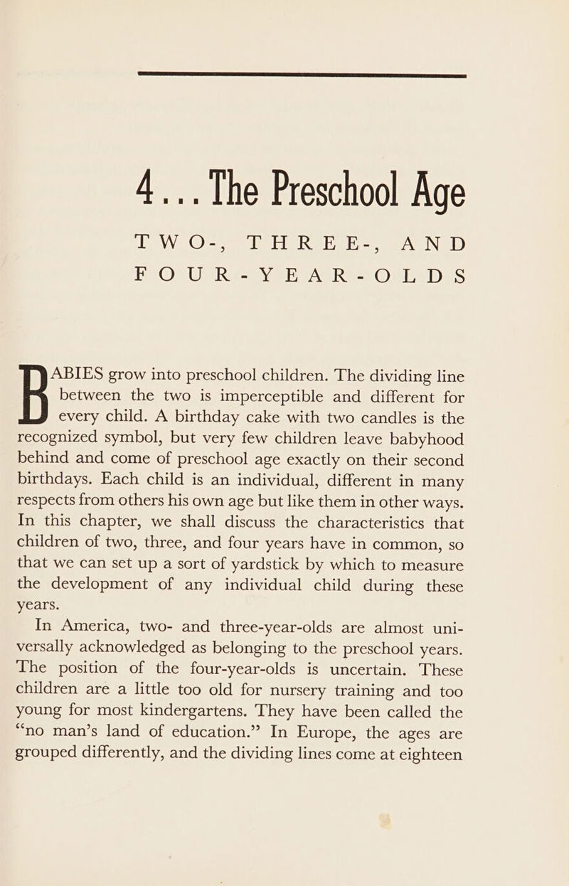 TEM Oey IE USI ey AND) EE OGWRR EB yeer tAGRe-s One DES between the two is imperceptible and different for every child. A birthday cake with two candles is the recognized symbol, but very few children leave babyhood behind and come of preschool age exactly on their second birthdays. Each child is an individual, different in many respects from others his own age but like them in other ways. In this chapter, we shall discuss the characteristics that children of two, three, and four years have in common, so that we can set up a sort of yardstick by which to measure the development of any individual child during these years. In America, two- and three-year-olds are almost uni- versally acknowledged as belonging to the preschool years. The position of the four-year-olds is uncertain. These children are a little too old for nursery training and too young for most kindergartens. They have been called the “no man’s land of education.” In Europe, the ages are grouped differently, and the dividing lines come at eighteen Be: grow into preschool children. The dividing line