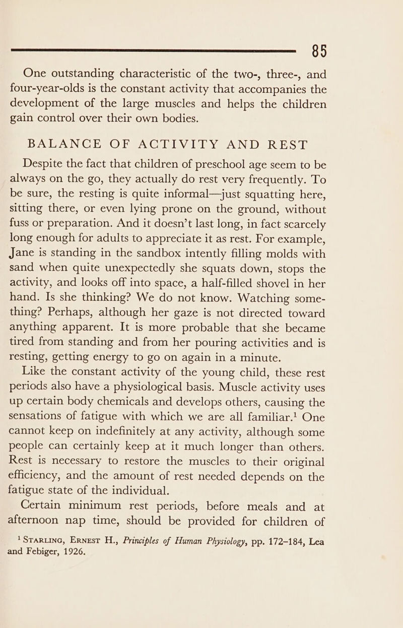 89 One outstanding characteristic of the two-, three-, and four-year-olds is the constant activity that accompanies the development of the large muscles and helps the children gain control over their own bodies. BALANCE OF ACTIVITY AND REST Despite the fact that children of preschool age seem to be always on the go, they actually do rest very frequently. To be sure, the resting is quite informal—just squatting here, sitting there, or even lying prone on the ground, without fuss or preparation. And it doesn’t last long, in fact scarcely long enough for adults to appreciate it as rest. For example, Jane is standing in the sandbox intently filling molds with sand when quite unexpectedly she squats down, stops the activity, and looks off into space, a half-filled shovel in her hand. Is she thinking? We do not know. Watching some- thing? Perhaps, although her gaze is not directed toward anything apparent. It is more probable that she became tired from standing and from her pouring activities and is resting, getting energy to go on again in a minute. Like the constant activity of the young child, these rest periods also have a physiological basis. Muscle activity uses up certain body chemicals and develops others, causing the sensations of fatigue with which we are all familiar. One cannot keep on indefinitely at any activity, although some people can certainly keep at it much longer than others. Rest is necessary to restore the muscles to their original efficiency, and the amount of rest needed depends on the fatigue state of the individual. Certain minimum rest periods, before meals and at afternoon nap time, should be provided for children of * STARLING, Ernest H., Principles of Human Physiology, pp. 172-184, Lea and Febiger, 1926.