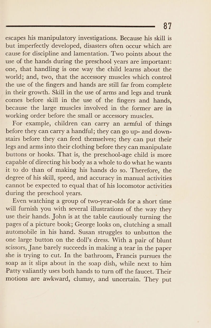 escapes his manipulatory investigations. Because his skill is but imperfectly developed, disasters often occur which are cause for discipline and lamentation. ‘Two points about the use of the hands during the preschool years are important: one, that handling is one way the child learns about the world; and, two, that the accessory muscles which control the use of the fingers and hands are still far from complete in their growth. Skill in the use of arms and legs and trunk comes before skill in the use of the fingers and hands, because the large muscles involved in the former are in working order before the small or accessory muscles. For example, children can carry an armful of things before they can carry a handful; they can go up- and down- stairs before they can feed themselves; they can put their legs and arms into their clothing before they can manipulate buttons or hooks. That is, the preschool-age child is more capable of directing his body as a whole to do what he wants it to do than of making his hands do so. Therefore, the degree of his skill, speed, and accuracy in manual activities cannot be expected to equal that of his locomotor activities during the preschool years. Even watching a group of two-year-olds for a sliver time will furnish you with several illustrations of the way they use their hands. John is at the table cautiously turning the pages of a picture book; George looks on, clutching a small automobile in his hand. Susan struggles to unbutton the one large button on the doll’s dress. With a pair of blunt scissors, Jane barely succeeds in making a tear in the paper she is trying to cut. In the bathroom, Francis pursues the soap as it slips about in the soap dish, while next to him Patty valiantly uses both hands to turn off the faucet. Their motions are awkward, clumsy, and uncertain. They put