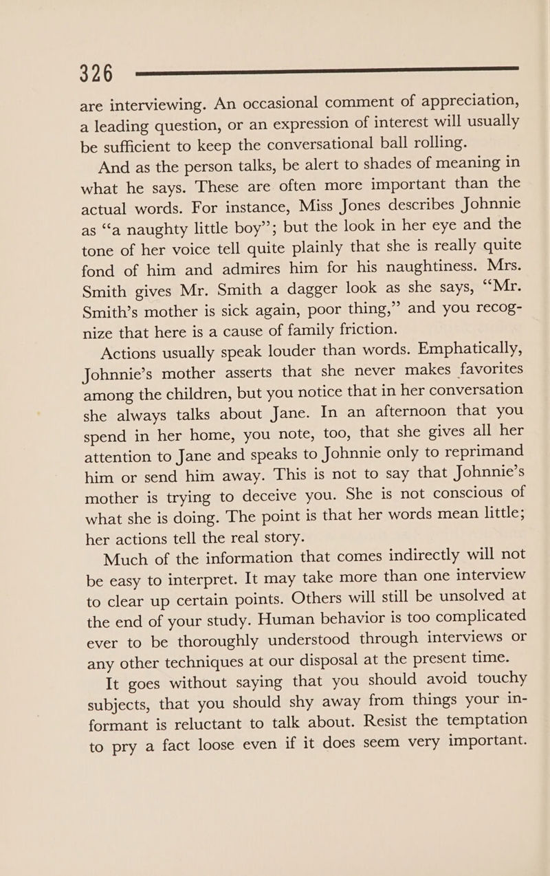 3996§ —_— —_—_—_————_ are interviewing. An occasional comment of appreciation, a leading question, or an expression of interest will usually be sufficient to keep the conversational ball rolling. And as the person talks, be alert to shades of meaning in what he says. These are often more important than the actual words. For instance, Miss Jones describes Johnnie as “‘a naughty little boy”; but the look in her eye and the tone of her voice tell quite plainly that she is really quite fond of him and admires him for his naughtiness. Mrs. Smith gives Mr. Smith a dagger look as she says, ‘‘Mr. Smith’s mother is sick again, poor thing,” and you recog- nize that here is a cause of family friction. Actions usually speak louder than words. Emphatically, Johnnie’s mother asserts that she never makes favorites among the children, but you notice that in her conversation she always talks about Jane. In an afternoon that you spend in her home, you note, too, that she gives all her attention to Jane and speaks to Johnnie only to reprimand him or send him away. This is not to say that Johnnie’s mother is trying to deceive you. She is not conscious of what she is doing. The point is that her words mean little; her actions tell the real story. Much of the information that comes indirectly will not be easy to interpret. It may take more than one interview to clear up certain points. Others will still be unsolved at the end of your study. Human behavior is too complicated ever to be thoroughly understood through interviews or any other techniques at our disposal at the present time. It goes without saying that you should avoid touchy subjects, that you should shy away from things your in- formant is reluctant to talk about. Resist the temptation to pry a fact loose even if it does seem very important.