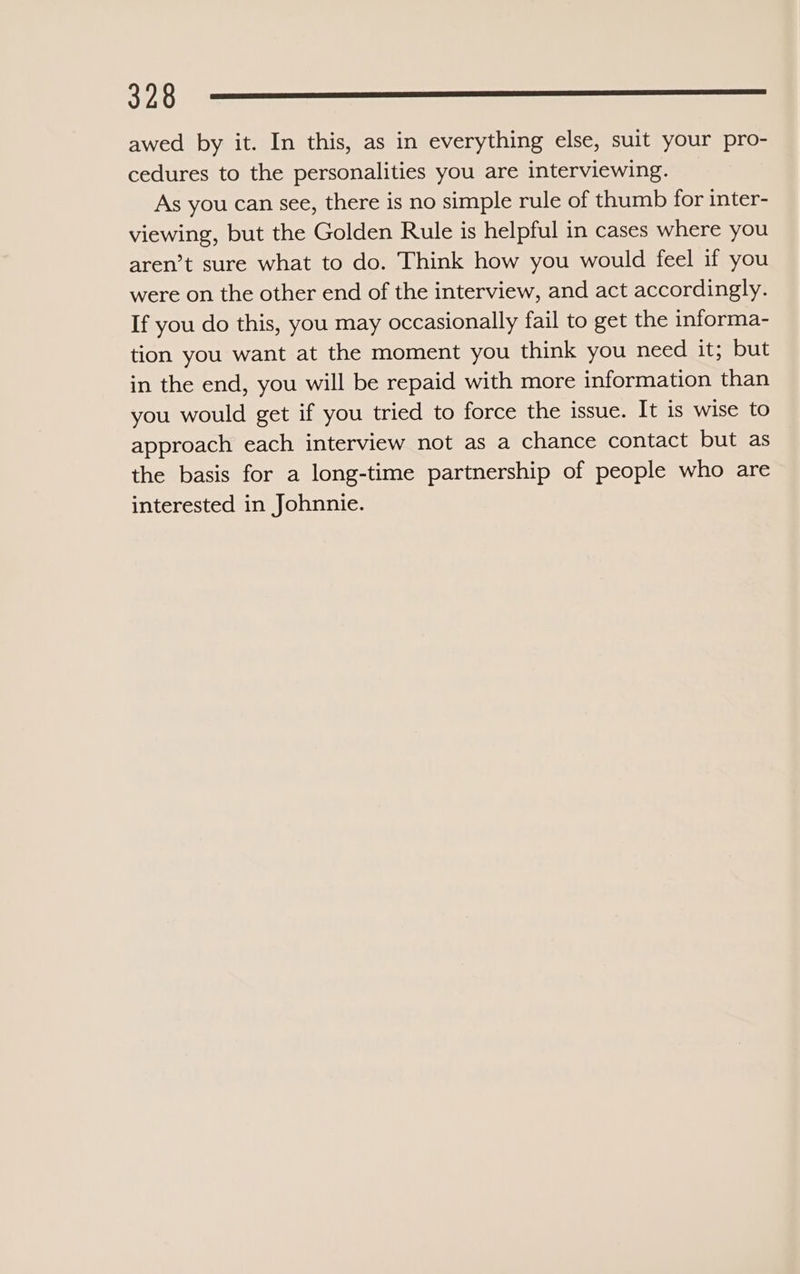 —32o0 Oooo awed by it. In this, as in everything else, suit your pro- cedures to the personalities you are interviewing. As you can see, there is no simple rule of thumb for inter- viewing, but the Golden Rule is helpful in cases where you aren’t sure what to do. Think how you would feel if you were on the other end of the interview, and act accordingly. If you do this, you may occasionally fail to get the informa- tion you want at the moment you think you need it; but in the end, you will be repaid with more information than you would get if you tried to force the issue. It is wise to approach each interview not as a chance contact but as the basis for a long-time partnership of people who are interested in Johnnie.