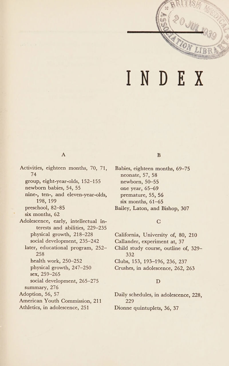 A Activities, eighteen months, 70, 71, 74 group, eight-year-olds, 152-155 newborn babies, 54, 55 nine-, ten-, and eleven-year-olds, iStee, Shs, preschool, 82-85 six months, 62 Adolescence, early, intellectual in- terests and abilities, 229-235 physical growth, 218-228 social development, 235-242 later, educational program, 252- 258 health work, 250-252 physical growth, 247—250 sex, 259-265 social development, 265-275 summary, 276 Adoption, 56, 57 American Youth Commission, 211 Athletics, in adolescence, 251 Babies, eighteen months, 69-75 neonate, 57, 58 newborn, 50—55 one year, 65-69 premature, 55, 56 six months, 61-65 Bailey, Laton, and Bishop, 307 C California, University of, 80, 210 Callander, experiment at, 37 Child study course, outline of, 329- Byeys Clubs, 153, 193-196, 236, 237 Crushes, in adolescence, 262, 263 D Daily schedules, in adolescence, 228, 229 Dionne quintuplets, 36, 37