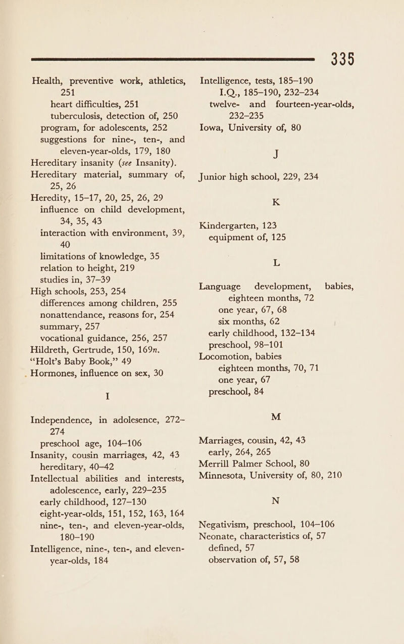 Health, preventive work, athletics, 251 heart difficulties, 251 tuberculosis, detection of, 250 program, for adolescents, 252 suggestions for nine-, ten-, and eleven-year-olds, 179, 180 Hereditary insanity (see Insanity). Hereditary material, summary of, 2526 Heredity, 15-17, 20, 25, 26, 29 influence on child development, 34, 35, 43 interaction with environment, 39, 40 limitations of knowledge, 35 relation to height, 219 studies in, 37—39 High schools, 253, 254 differences among children, 255 nonattendance, reasons for, 254 summary, 257 vocational guidance, 256, 257 Hildreth, Gertrude, 150, 169n. *‘Holt’s Baby Book,” 49 . Hormones, influence on sex, 30 I Independence, in adolesence, 272- 274 preschool age, 104-106 Insanity, cousin marriages, 42, 43 hereditary, 40—42 Intellectual abilities and interests, adolescence, early, 229-235 early childhood, 127-130 eight-year-olds, 151, 152, 163, 164 nine-, ten-, and eleven-year-olds, 180-190 Intelligence, nine-, ten-, and eleven- year-olds, 184 335 Intelligence, tests, 185-190 1.Q., 185-190, 232-234 twelve- and _ fourteen-year-olds, 292-295 Iowa, University of, 80 J Junior high school, 229, 234 K Kindergarten, 123 equipment of, 125 L Language development, babies, eighteen months, 72 one year, 67, 68 six months, 62 early childhood, 132-134 preschool, 98-101 Locomotion, babies eighteen months, 70, 71 one year, 67 preschool, 84 M Marriages, cousin, 42, 43 early, 264, 265 Merrill Palmer School, 80 Minnesota, University of, 80, 210 N Negativism, preschool, 104-106 Neonate, characteristics of, 57 defined, 57 observation of, 57, 58