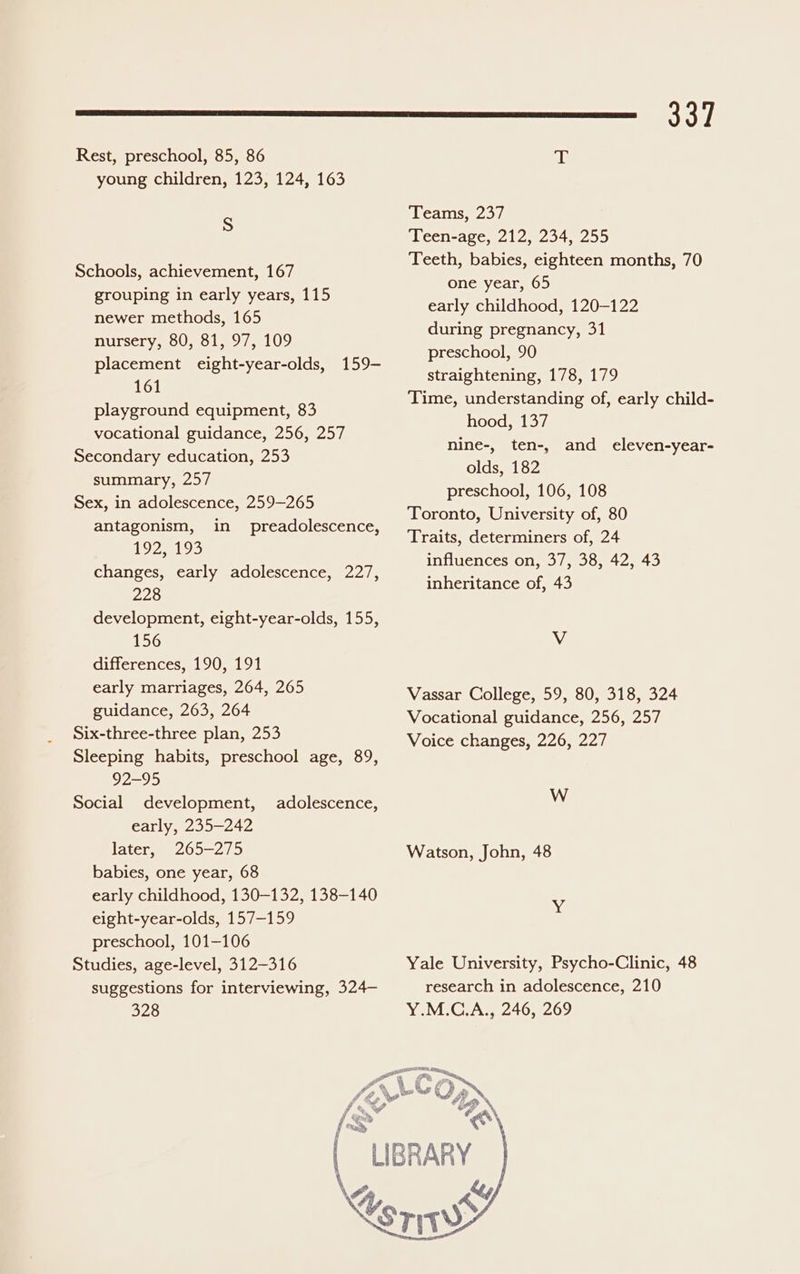 Rest, preschool, 85, 86 young children, 123, 124, 163 S Schools, achievement, 167 grouping in early years, 115 newer methods, 165 nursery, 80, 81, 97, 109 placement eight-year-olds, 161 playground equipment, 83 vocational guidance, 256, 257 Secondary education, 253 summary, 257 Sex, in adolescence, 259-265 159 antagonism, in preadolescence, 1925193 changes, early adolescence, 227, 228 development, eight-year-olds, 155, 156 differences, 190, 191 early marriages, 264, 265 guidance, 263, 264 Six-three-three plan, 253 Sleeping habits, preschool age, 89, 295 Social development, early, 235-242 later, 265-275 babies, one year, 68 early childhood, 130-132, 138-140 eight-year-olds, 157-159 preschool, 101-106 Studies, age-level, 312-316 suggestions for interviewing, 324— 328 adolescence, 337 T Teams, 237 Teen-age, 212, 234, 255 Teeth, babies, eighteen months, 70 one year, 65 early childhood, 120-122 during pregnancy, 31 preschool, 90 straightening, 178, 179 Time, understanding of, early child- hood, 137 nine-, ten-, olds, 182 preschool, 106, 108 Toronto, University of, 80 Traits, determiners of, 24 influences on, 37, 38, 42, 43 inheritance of, 43 and eleven-year- V Vassar College, 59, 80, 318, 324 Vocational guidance, 256, 257 Voice changes, 226, 227 W Watson, John, 48 we Yale University, Psycho-Clinic, 48 research in adolescence, 210 Y.M.C.A., 246, 269