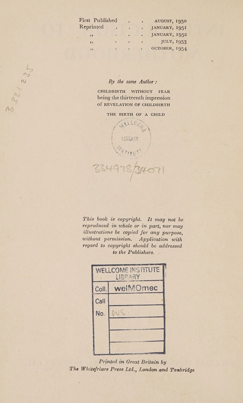 First Published : : AUGUST, I950 Reprinted ’ : . JANUARY, 1951 A, ae Pe. . JANUARY, 1952 . : : ; JULY, 1953 OCTOBER, 1954 be) a By the same Author : CHILDBIRTH WITHOUT FEAR being the thirteenth impression of REVELATION OF CHILDBIRTH THE BIRTH OF A CHILD on This book 1s copyright. It may not be reproduced in whole or in part, nor may illustrations be copied for any purpose, without permission. Application with regard to copyright should be addressed to the Publishers. r WELLCOME INS TIT LIBRARY Printed in Great Britain by The Whitefriars Press Lid., London and Tonbridge