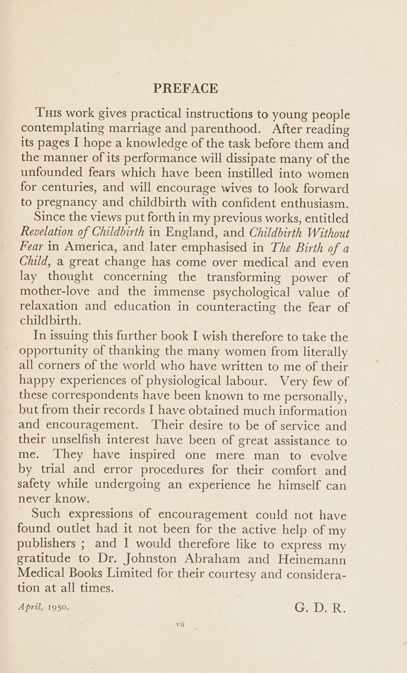 PREFACE Tuts work gives practical instructions to young people contemplating marriage and parenthood. After reading its pages I hope a knowledge of the task before them and the manner of its performance will dissipate many of the unfounded fears which have been instilled into women for centuries, and will encourage wives to look forward to pregnancy and childbirth with confident enthusiasm. Since the views put forth in my previous works, entitled Revelation of Childbirth in England, and Childbirth Without Fear in America, and later emphasised in The Birth of a Child, a great change has come over medical and even lay thought concerning the transforming power of mother-love and the immense psychological value of relaxation and education in counteracting the fear of childbirth. In issuing this further book I wish therefore to take the opportunity of thanking the many women from literally all corners of the world who have written to me of their happy experiences of physiological labour. Very few of these correspondents have been known to me personally, but from their records I have obtained much information and encouragement. Their desire to be of service and their unselfish interest have been of great assistance to me. ‘They have inspired one mere man to evolve by trial and error procedures for their comfort and safety while undergoing an experience he himself can never know. Such expressions of encouragement could not have found outlet had it not been for the active help of my publishers ; and I would therefore like to express my gratitude to Dr. Johnston Abraham and Heinemann Medical Books Limited for their courtesy and considera- tion at all times. April, 1950. G. D.R.