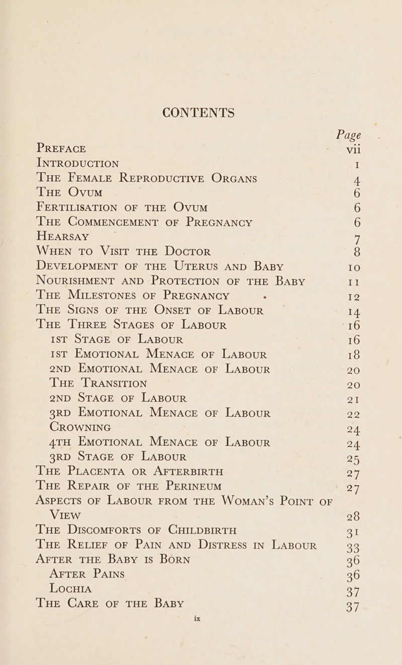 CONTENTS Page PREFACE Vil INTRODUCTION I THE FEMALE REPRODUCTIVE ORGANS 4 THE Ovum 6 FERTILISATION OF THE Ovum 6 ‘THE COMMENCEMENT OF PREGNANCY 6 HEARSAY 7 WHEN TO VIsIr THE DocTrorR 8 DEVELOPMENT OF THE UTERUS AND BABY IO NOURISHMENT AND PROTECTION OF THE BABY Il THe MILESTONES OF PREGNANCY : 12 THE SIGNS OF THE ONSET OF LABOUR _ 14. THE THREE STAGES OF LABOUR file) IST STAGE OF LABOUR 16 Ist EMOTIONAL MENACE OF LABOUR 18 2ND EMOTIONAL MENACE OF LABOUR 20 ‘THE ‘TRANSITION 20 2ND STAGE OF LABOUR 21 3RD EMOTIONAL MENACE OF LABOUR 22 CROWNING g 24. 4TH EMOTIONAL MENACE oF LABOUR 24. 38RD STAGE OF LABOUR 25 THE PLACENTA OR AFTERBIRTH 27 THE REPAIR OF THE PERINEUM 27 ASPECTS OF LABOUR FROM THE WomMaAN’s PoINtT OF VIEW 28 THE DIscOMFORTS OF CHILDBIRTH emi THE RELIEF OF PAIN AND DisTREss IN LABOUR 30 AFTER THE BABy Is BORN 36 AFTER PAINS vo RGIS LocHIa 379 THE CARE OF THE BABY 37